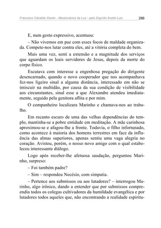 Francisco Cândido Xavier - Missionários da Luz - pelo Espírito André Luiz   286




     E, num gesto expressivo, acentuou:
     – Não vivemos em paz com esses focos de maldade organiza-
da. Compete-nos lutar contra eles, até a vitória completa do bem.
     Mais uma vez, senti a extensão e a magnitude dos serviços
que aguardam os leais servidores de Jesus, depois da morte do
corpo físico.
     Escutava com interesse a engenhosa pregação do dirigente
desencarnado, quando o novo cooperador que nos acompanhava
fez-nos ligeiro sinal a alguma distância, interessado em não se
imiscuir na multidão, por causa da sua condição de visibilidade
aos circunstantes, sinal esse a que Alexandre atendeu imediata-
mente, seguido pela genitora aflita e por mim.
     O companheiro localizara Marinho e chamava-nos ao traba-
lho.
     Em recanto escuro de uma das velhas dependências do tem-
plo, mantinha-se a pobre entidade em meditação. A mãe carinhosa
aproximou-se e afagou-lhe a fronte. Todavia, o filho infortunado,
como acontece à maioria dos homens terrestres em face da influ-
ência das almas superiores, apenas sentiu uma vaga alegria no
coração. Avistou, porém, o nosso novo amigo com o qual estabe-
leceu interessante diálogo.
     Logo após receber-lhe afetuosa saudação, perguntou Mari-
nho, surpreso:
     – Foi também padre?
     – Sim – respondeu Necésio, com simpatia.
     – Pertence aos submissos ou aos lutadores? – interrogou Ma-
rinho, algo irônico, dando a entender que por submissos compre-
endia todos os colegas cultivadores da humildade evangélica e por
lutadores todos aqueles que, não encontrando a realidade espiritu-
 