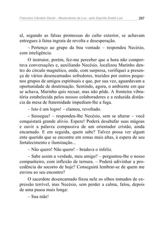 Francisco Cândido Xavier - Missionários da Luz - pelo Espírito André Luiz   287




al, segundo as falsas promessas do culto exterior, se achavam
entregues à faina ingrata de revolta e desesperação.
     – Pertenço ao grupo da boa vontade – respondeu Necésio,
com inteligência.
     O instrutor, porém, fez-me perceber que a hora não compor-
tava conversações e, auxiliando Necésio, localizou Marinho den-
tro do círculo magnético, onde, com surpresa, verifiquei a presen-
ça de vários desencarnados sofredores, trazidos por outros peque-
nos grupos de amigos espirituais e que, por sua vez, aguardavam a
oportunidade de doutrinação. Sentindo, agora, o ambiente em que
se achava, Marinho quis recuar, mas não pôde. A fronteira vibra-
tória estabelecida pelos nossos colaboradores e a reduzida distân-
cia da mesa de fraternidade impediam-lhe a fuga.
     – Isto é um logro! – clamou, revoltado.
     – Sossegue! – respondeu-lhe Necésio, sem se alterar – você
conquistará grande alivio. Espere! Poderá desabafar suas mágoas
e ouvir a palavra compassiva de um orientador cristão, ainda
encarnado. E em seguida, quem sabe? Talvez possa ver algum
ente querido que se encontre em zonas mais altas, à espera de seu
fortalecimento e iluminação...
     – Não quero! Não quero! – bradava o infeliz.
     – Sabe assim a verdade, meu amigo? – perguntou-lhe o nosso
companheiro, com inflexão de ternura. – Poderá adivinhar a pro-
cedência do socorro de hoje? Conseguirá lembrar-se de quem me
enviou ao seu encontro?
     O sacerdote desencarnado fixou nele os olhos tomados de ex-
pressão terrível, mas Necésio, sem perder a calma, falou, depois
de uma pausa mais longa:
     – Sua mãe!
 