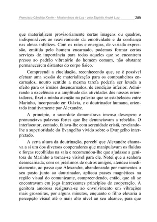 Francisco Cândido Xavier - Missionários da Luz - pelo Espírito André Luiz   289




que materializem provisoriamente certas imagens ou quadros,
indispensáveis ao reavivamento da emotividade e da confiança
nas almas infelizes. Com os raios e energias, de variada expres-
são, emitida pelo homem encarnado, podemos formar certos
serviços de importância para todos aqueles que se encontrem
presos ao padrão vibratório do homem comum, não obstante
permanecerem distantes do corpo físico.
     Compreendi a elucidação, reconhecendo que, se é possível
efetuar uma sessão de materialização para os companheiros en-
carnados, noutro sentido a mesma tarefa poderia ser levada a
efeito para os irmãos desencarnados, de condição inferior. Admi-
rando a excelência e a amplitude das atividades dos nossos orien-
tadores, fixei a minha atenção na palestra que se estabeleceu entre
Marinho, incorporado em Otávia, e o doutrinador humano, orien-
tado intuitivamente por Alexandre.
     A princípio, o sacerdote demonstrava imenso desespero e
pronunciava palavras fortes que lhe denunciavam a rebeldia. O
interlocutor, contudo, falava-lhe com serenidade cristã, revelando-
lhe a superioridade do Evangelho vivido sobre o Evangelho inter-
pretado.
     A certa altura da doutrinação, percebi que Alexandre chama-
va a si um dos diversos cooperadores que manipulavam os fluidos
e forças recolhidas na sala e recomendou-lhe que ajudasse a geni-
tora de Marinho a tornar-se visível para ele. Notei que a senhora
desencarnada, com os préstimos de outros amigos, atendeu imedi-
atamente, ao passo que Alexandre, abandonando por momentos o
seu posto junto ao doutrinador, aplicou passes magnéticos na
região visual do comunicante, compreendendo, então, que ali se
encontravam em jogo interessantes princípios de cooperação. A
genitora amorosa resignava-se ao envolvimento em vibrações
mais grosseiras, por alguns minutos, enquanto o filho elevaria a
percepção visual até o mais alto nível ao seu alcance, para que
 