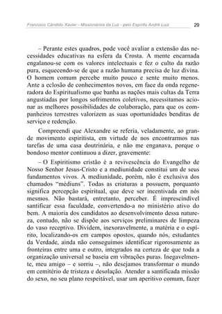 Francisco Cândido Xavier - Missionários da Luz - pelo Espírito André Luiz   29




     – Perante estes quadros, pode você avaliar a extensão das ne-
cessidades educativas na esfera da Crosta. A mente encarnada
engalanou-se com os valores intelectuais e fez o culto da razão
pura, esquecendo-se de que a razão humana precisa de luz divina.
O homem comum percebe muito pouco e sente muito menos.
Ante a eclosão de conhecimentos novos, em face da onda regene-
radora do Espiritualismo que banha as nações mais cultas da Terra
angustiadas por longos sofrimentos coletivos, necessitamos acio-
nar as melhores possibilidades de colaboração, para que os com-
panheiros terrestres valorizem as suas oportunidades benditas de
serviço e redenção.
     Compreendi que Alexandre se referia, veladamente, ao gran-
de movimento espiritista, em virtude de nos encontrarmos nas
tarefas de uma casa doutrinária, e não me enganava, porque o
bondoso mentor continuou a dizer, gravemente:
     – O Espiritismo cristão é a revivescência do Evangelho de
Nosso Senhor Jesus-Cristo e a mediunidade constitui um de seus
fundamentos vivos. A mediunidade, porém, não é exclusiva dos
chamados “médiuns”. Todas as criaturas a possuem, porquanto
significa percepção espiritual, que deve ser incentivada em nós
mesmos. Não bastará, entretanto, perceber. É imprescindível
santificar essa faculdade, convertendo-a no ministério ativo do
bem. A maioria dos candidatos ao desenvolvimento dessa nature-
za, contudo, não se dispõe aos serviços preliminares de limpeza
do vaso receptivo. Dividem, inexoravelmente, a matéria e o espí-
rito, localizando-os em campos opostos, quando nós, estudantes
da Verdade, ainda não conseguimos identificar rigorosamente as
fronteiras entre uma e outro, integrados na certeza de que toda a
organização universal se baseia em vibrações puras. Inegavelmen-
te, meu amigo – e sorriu –, não desejamos transformar o mundo
em cemitério de tristeza e desolação. Atender a santificada missão
do sexo, no seu plano respeitável, usar um aperitivo comum, fazer
 