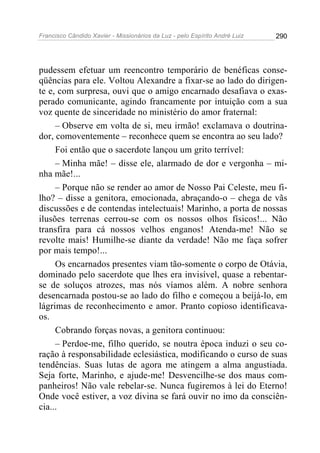 Francisco Cândido Xavier - Missionários da Luz - pelo Espírito André Luiz   290




pudessem efetuar um reencontro temporário de benéficas conse-
qüências para ele. Voltou Alexandre a fixar-se ao lado do dirigen-
te e, com surpresa, ouvi que o amigo encarnado desafiava o exas-
perado comunicante, agindo francamente por intuição com a sua
voz quente de sinceridade no ministério do amor fraternal:
     – Observe em volta de si, meu irmão! exclamava o doutrina-
dor, comoventemente – reconhece quem se encontra ao seu lado?
     Foi então que o sacerdote lançou um grito terrível:
     – Minha mãe! – disse ele, alarmado de dor e vergonha – mi-
nha mãe!...
     – Porque não se render ao amor de Nosso Pai Celeste, meu fi-
lho? – disse a genitora, emocionada, abraçando-o – chega de vãs
discussões e de contendas intelectuais! Marinho, a porta de nossas
ilusões terrenas cerrou-se com os nossos olhos físicos!... Não
transfira para cá nossos velhos enganos! Atenda-me! Não se
revolte mais! Humilhe-se diante da verdade! Não me faça sofrer
por mais tempo!...
     Os encarnados presentes viam tão-somente o corpo de Otávia,
dominado pelo sacerdote que lhes era invisível, quase a rebentar-
se de soluços atrozes, mas nós víamos além. A nobre senhora
desencarnada postou-se ao lado do filho e começou a beijá-lo, em
lágrimas de reconhecimento e amor. Pranto copioso identificava-
os.
     Cobrando forças novas, a genitora continuou:
     – Perdoe-me, filho querido, se noutra época induzi o seu co-
ração à responsabilidade eclesiástica, modificando o curso de suas
tendências. Suas lutas de agora me atingem a alma angustiada.
Seja forte, Marinho, e ajude-me! Desvencilhe-se dos maus com-
panheiros! Não vale rebelar-se. Nunca fugiremos à lei do Eterno!
Onde você estiver, a voz divina se fará ouvir no imo da consciên-
cia...
 