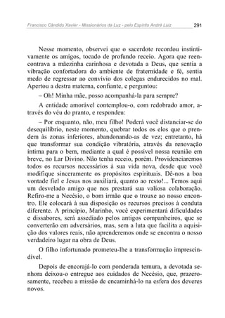 Francisco Cândido Xavier - Missionários da Luz - pelo Espírito André Luiz   291




     Nesse momento, observei que o sacerdote recordou instinti-
vamente os amigos, tocado de profundo receio. Agora que reen-
contrava a mãezinha carinhosa e devotada a Deus, que sentia a
vibração confortadora do ambiente de fraternidade e fé, sentia
medo de regressar ao convívio dos colegas endurecidos no mal.
Apertou a destra materna, confiante, e perguntou:
     – Oh! Minha mãe, posso acompanhá-la para sempre?
     A entidade amorável contemplou-o, com redobrado amor, a-
través do véu do pranto, e respondeu:
     – Por enquanto, não, meu filho! Poderá você distanciar-se do
desequilíbrio, neste momento, quebrar todos os elos que o pren-
dem às zonas inferiores, abandonando-as de vez; entretanto, há
que transformar sua condição vibratória, através da renovação
íntima para o bem, mediante a qual é possível nossa reunião em
breve, no Lar Divino. Não tenha receio, porém. Providenciaremos
todos os recursos necessários à sua vida nova, desde que você
modifique sinceramente os propósitos espirituais. Dê-nos a boa
vontade fiel e Jesus nos auxiliará, quanto ao resto!... Temos aqui
um desvelado amigo que nos prestará sua valiosa colaboração.
Refiro-me a Necésio, o bom irmão que o trouxe ao nosso encon-
tro. Ele colocará à sua disposição os recursos precisos à conduta
diferente. A princípio, Marinho, você experimentará dificuldades
e dissabores, será assediado pelos antigos companheiros, que se
converterão em adversários, mas, sem a luta que facilita a aquisi-
ção dos valores reais, não aprenderemos onde se encontra o nosso
verdadeiro lugar na obra de Deus.
     O filho infortunado prometeu-lhe a transformação imprescin-
dível.
     Depois de encorajá-lo com ponderada ternura, a devotada se-
nhora deixou-o entregue aos cuidados de Necésio, que, prazero-
samente, recebeu a missão de encaminhá-lo na esfera dos deveres
novos.
 