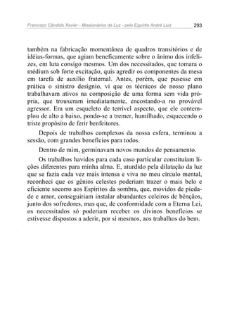 Francisco Cândido Xavier - Missionários da Luz - pelo Espírito André Luiz   293




também na fabricação momentânea de quadros transitórios e de
idéias-formas, que agiam beneficamente sobre o ânimo dos infeli-
zes, em luta consigo mesmos. Um dos necessitados, que tomara o
médium sob forte excitação, quis agredir os componentes da mesa
em tarefa de auxilio fraternal. Antes, porém, que pusesse em
prática o sinistro desígnio, vi que os técnicos de nosso plano
trabalhavam ativos na composição de uma forma sem vida pró-
pria, que trouxeram imediatamente, encostando-a no provável
agressor. Era um esqueleto de terrível aspecto, que ele contem-
plou de alto a baixo, pondo-se a tremer, humilhado, esquecendo o
triste propósito de ferir benfeitores.
     Depois de trabalhos complexos da nossa esfera, terminou a
sessão, com grandes benefícios para todos.
     Dentro de mim, germinavam novos mundos de pensamento.
     Os trabalhos havidos para cada caso particular constituíam li-
ções diferentes para minha alma. E, aturdido pela dilatação da luz
que se fazia cada vez mais intensa e viva no meu círculo mental,
reconheci que os gênios celestes poderiam trazer o mais belo e
eficiente socorro aos Espíritos da sombra, que, movidos de pieda-
de e amor, conseguiriam instalar abundantes celeiros de bênçãos,
junto dos sofredores, mas que, de conformidade com a Eterna Lei,
os necessitados só poderiam receber os divinos benefícios se
estivesse dispostos a aderir, por si mesmos, aos trabalhos do bem.
 
