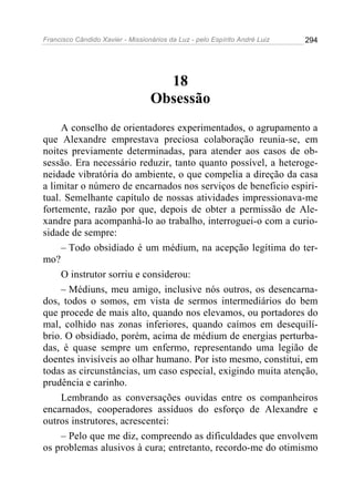 Francisco Cândido Xavier - Missionários da Luz - pelo Espírito André Luiz   294




                                    18
                                  Obsessão
     A conselho de orientadores experimentados, o agrupamento a
que Alexandre emprestava preciosa colaboração reunia-se, em
noites previamente determinadas, para atender aos casos de ob-
sessão. Era necessário reduzir, tanto quanto possível, a heteroge-
neidade vibratória do ambiente, o que compelia a direção da casa
a limitar o número de encarnados nos serviços de beneficio espiri-
tual. Semelhante capítulo de nossas atividades impressionava-me
fortemente, razão por que, depois de obter a permissão de Ale-
xandre para acompanhá-lo ao trabalho, interroguei-o com a curio-
sidade de sempre:
     – Todo obsidiado é um médium, na acepção legítima do ter-
mo?
     O instrutor sorriu e considerou:
     – Médiuns, meu amigo, inclusive nós outros, os desencarna-
dos, todos o somos, em vista de sermos intermediários do bem
que procede de mais alto, quando nos elevamos, ou portadores do
mal, colhido nas zonas inferiores, quando caímos em desequilí-
brio. O obsidiado, porém, acima de médium de energias perturba-
das, é quase sempre um enfermo, representando uma legião de
doentes invisíveis ao olhar humano. Por isto mesmo, constitui, em
todas as circunstâncias, um caso especial, exigindo muita atenção,
prudência e carinho.
     Lembrando as conversações ouvidas entre os companheiros
encarnados, cooperadores assíduos do esforço de Alexandre e
outros instrutores, acrescentei:
     – Pelo que me diz, compreendo as dificuldades que envolvem
os problemas alusivos à cura; entretanto, recordo-me do otimismo
 