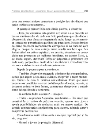 Francisco Cândido Xavier - Missionários da Luz - pelo Espírito André Luiz   295




com que nossos amigos comentam a posição dos obsidiados que
serão trazidos a tratamento...
     O generoso mentor fixou um sorriso paternal e observou:
     – Eles, por enquanto, não podem ver senão o ato presente do
drama multissecular de cada um. Não ponderam que obsidiado e
obsessor são duas almas a chegarem de muito longe, extremamen-
te ligadas nas perturbações que lhes são peculiares. Nossos irmãos
na carne procedem acertadamente entregando-se ao trabalho com
alegria, porque de todo esforço nobre resulta um bem que fica
indestrutível na esfera espiritual; no entanto, deveriam ser come-
didos nas promessas de melhoras imediatas, no campo físico, e,
de modo algum, deveriam formular julgamento prematuro em
cada caso, porquanto é muito difícil identificar a verdadeira víti-
ma com a visão circunscrita do corpo terrestre.
     Depois de pequena pausa, continuou:
     – Também observei o exagerado otimismo dos companheiros,
vendo que alguns deles, mais levianos, chegavam a fazer promes-
sas formais de cura às famílias dos enfermos. Claro que serão
enormes os benefícios a serem colhidos pelos doentes; todavia, se
devemos estimar o bom ânimo, cumpre-nos desaprovar o entusi-
asmo desequilibrado e sem rumo.
     – Já conhece todos os casos? – indaguei.
     – Todos – respondeu Alexandre, sem hesitar. – Dos cinco que
constituirão o motivo da próxima reunião, apenas uma jovem
revela possibilidades de melhoras mais ou menos rápidas. Os
demais comparecerão simplesmente para socorro, evitando agravo
nas provas necessárias.
     Considerando muito interessante a menção especial que se fa-
zia, perguntei:
     – Gozará a jovem de proteção diferente?
 