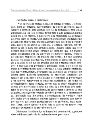 Francisco Cândido Xavier - Missionários da Luz - pelo Espírito André Luiz   296




     O instrutor sorriu e esclareceu:
     – Não se trata de proteção, mas de esforço próprio. O obsidi-
ado, além de enfermo, representante de outros enfermos, quase
sempre é também uma criatura repleta de torturantes problemas
espirituais. Se lhe falta vontade firme para a auto-educação, para a
disciplina de si mesma, é quase certo que prolongará sua condição
dolorosa além da morte. Que acontece a um homem indiferente ao
governo do próprio lar? Indubitavelmente será assediado por mil e
uma questões, no curso de cada dia, e acabará vencido, conver-
tendo-se em joguete das circunstâncias. Imagine agora que esse
homem indiferente esteja cercado de inimigos que ele mesmo
criou, adversários que lhe espreitam os menores gestos, tomados
de sinistros propósitos, na maioria das vezes... Se não desperta
para as realidades da situação, empunhando as armas da resistên-
cia e valendo-se do auxilio exterior que lhe é prestado pelos ami-
gos, é razoável que permaneça esmagado. Esta, a definição da
maior percentagem dos casos espirituais de que estamos tratando.
Não representa, porém, a característica exclusiva das obsessões de
ordem geral. Existem igualmente os processos laboriosos de
resgate, em que, depois de afastados os elementos da perturbação
e da sombra, perseveram as situações expiatórias. Em todos os
acontecimentos dessa espécie, porém, não se pode prescindir da
adesão dos interessados diretos na cura. Se o obsidiado está satis-
feito na posição de desequilíbrio, há que esperar o término de sua
cegueira, a redução da rebeldia que lhe é própria ou o afastamento
da ignorância que lhe oculta a compreensão da verdade. Ante
obstáculos dessa natureza, embora sejamos chamados com fervor
por aqueles que amam particularmente os enfermos, nada pode-
mos fazer, senão semear o bem para a colheita do futuro, sem
qualquer expectativa de proveito imediato.
     O instrutor imprimiu ligeiro intervalo à conversação e, porque
visse minha necessidade de esclarecimento, prosseguiu:
 