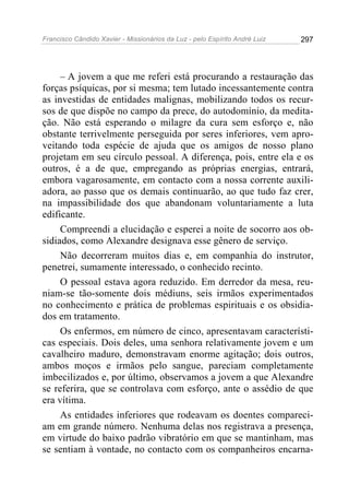Francisco Cândido Xavier - Missionários da Luz - pelo Espírito André Luiz   297




     – A jovem a que me referi está procurando a restauração das
forças psíquicas, por si mesma; tem lutado incessantemente contra
as investidas de entidades malignas, mobilizando todos os recur-
sos de que dispõe no campo da prece, do autodomínio, da medita-
ção. Não está esperando o milagre da cura sem esforço e, não
obstante terrivelmente perseguida por seres inferiores, vem apro-
veitando toda espécie de ajuda que os amigos de nosso plano
projetam em seu círculo pessoal. A diferença, pois, entre ela e os
outros, é a de que, empregando as próprias energias, entrará,
embora vagarosamente, em contacto com a nossa corrente auxili-
adora, ao passo que os demais continuarão, ao que tudo faz crer,
na impassibilidade dos que abandonam voluntariamente a luta
edificante.
     Compreendi a elucidação e esperei a noite de socorro aos ob-
sidiados, como Alexandre designava esse gênero de serviço.
     Não decorreram muitos dias e, em companhia do instrutor,
penetrei, sumamente interessado, o conhecido recinto.
     O pessoal estava agora reduzido. Em derredor da mesa, reu-
niam-se tão-somente dois médiuns, seis irmãos experimentados
no conhecimento e prática de problemas espirituais e os obsidia-
dos em tratamento.
     Os enfermos, em número de cinco, apresentavam característi-
cas especiais. Dois deles, uma senhora relativamente jovem e um
cavalheiro maduro, demonstravam enorme agitação; dois outros,
ambos moços e irmãos pelo sangue, pareciam completamente
imbecilizados e, por último, observamos a jovem a que Alexandre
se referira, que se controlava com esforço, ante o assédio de que
era vítima.
     As entidades inferiores que rodeavam os doentes compareci-
am em grande número. Nenhuma delas nos registrava a presença,
em virtude do baixo padrão vibratório em que se mantinham, mas
se sentiam à vontade, no contacto com os companheiros encarna-
 
