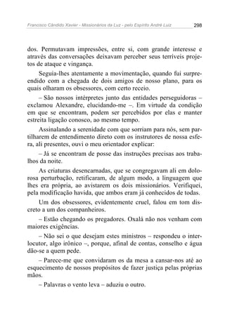 Francisco Cândido Xavier - Missionários da Luz - pelo Espírito André Luiz   298




dos. Permutavam impressões, entre si, com grande interesse e
através das conversações deixavam perceber seus terríveis proje-
tos de ataque e vingança.
     Seguia-lhes atentamente a movimentação, quando fui surpre-
endido com a chegada de dois amigos de nosso plano, para os
quais olharam os obsessores, com certo receio.
     – São nossos intérpretes junto das entidades perseguidoras –
exclamou Alexandre, elucidando-me –. Em virtude da condição
em que se encontram, podem ser percebidos por elas e manter
estreita ligação conosco, ao mesmo tempo.
     Assinalando a serenidade com que sorriam para nós, sem par-
tilharem de entendimento direto com os instrutores de nossa esfe-
ra, ali presentes, ouvi o meu orientador explicar:
     – Já se encontram de posse das instruções precisas aos traba-
lhos da noite.
     As criaturas desencarnadas, que se congregavam ali em dolo-
rosa perturbação, retificaram, de algum modo, a linguagem que
lhes era própria, ao avistarem os dois missionários. Verifiquei,
pela modificação havida, que ambos eram já conhecidos de todas.
     Um dos obsessores, evidentemente cruel, falou em tom dis-
creto a um dos companheiros.
     – Estão chegando os pregadores. Oxalá não nos venham com
maiores exigências.
     – Não sei o que desejam estes ministros – respondeu o inter-
locutor, algo irônico –, porque, afinal de contas, conselho e água
dão-se a quem pede.
     – Parece-me que convidaram os da mesa a cansar-nos até ao
esquecimento de nossos propósitos de fazer justiça pelas próprias
mãos.
     – Palavras o vento leva – aduziu o outro.
 