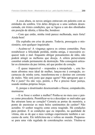 Francisco Cândido Xavier - Missionários da Luz - pelo Espírito André Luiz   299




     A essa altura, os novos amigos entravam em palestra com as
entidades da sombra. Um deles dirigiu-se a uma senhora desen-
carnada, em tristes condições, que se ligava a um dos obsidiados
em posição de idiotia, e falou-lhe, bondoso:
     – Com que então, minha irmã parece melhorada, mais forte!
Ainda bem!
     Ela explodiu em crise de pranto. Todavia, prosseguiu o mis-
sionário, sem qualquer inquietude:
     – Acalme-se! A vingança agrava os crimes cometidos. Para
restabelecer a felicidade perdida, minha amiga, é necessário es-
quecer todo o mal. Enquanto abrigar pensamentos de ódio, não
poderá atingir as melhoras que deseja. A cólera perseverante
constitui estado permanente de destruição. Não conseguirá articu-
lar os elementos da paz íntima, até que perdoe de coração.
     – É quase impossível – respondeu a interpelada –, este ho-
mem afrontou meu ideal de mulher, lançou-me à corrupção, es-
carneceu de minha sorte, transformou-me o destino em corrente
de males. Não será justo que pague agora? Não apregoam que o
Pai é justo? Eu não vejo, porém, o Pai e preciso fazer justiça,
usando minhas próprias forças.
     E, porque o doutrinador desencarnado a fitasse, compadecido,
murmurou:
     – E se fosse o senhor a mulher? Ponha-se no meu caso e pen-
se como procederia. Prontificar-se-ia a desculpar os malvados que
lhe atiraram lama ao coração? Cerraria as portas da memória, a
ponto de anestesiar os mais belos sentimentos do caráter? Não
acredito. O senhor reagiria como estou reagindo. Há condições
para perdoar. E as condições que eu imponho, na qualidade de
vítima, são as de que o meu verdugo experimente também o sar-
casmo da sorte. Ele infelicitou-me e voltou ao mundo. Preparou-
se para uma vida regalada de considerações sociais. Titulou-se
 