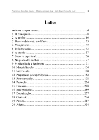Francisco Cândido Xavier - Missionários da Luz - pelo Espírito André Luiz                     3




                                        Índice
Ante os tempos novos .................................................................. 4
1 O psicógrafo............................................................................. 8
2 A epífise ................................................................................. 16
3 Desenvolvimento mediúnico .................................................. 23
4 Vampirismo............................................................................ 32
5 Influenciação.......................................................................... 43
6 A oração ................................................................................. 57
7 Socorro espiritual ................................................................... 66
8 No plano dos sonhos .............................................................. 77
9 Mediunidade e fenômeno ....................................................... 91
10 Materialização .................................................................... 104
11 Intercessão.......................................................................... 120
12 Preparação de experiências................................................. 152
13 Reencarnação ..................................................................... 178
14 Proteção.............................................................................. 234
15 Fracasso.............................................................................. 248
16 Incorporação....................................................................... 259
17 Doutrinação ........................................................................ 277
18 Obsessão ............................................................................ 294
19 Passes ................................................................................. 317
20 Adeus ................................................................................. 334
 