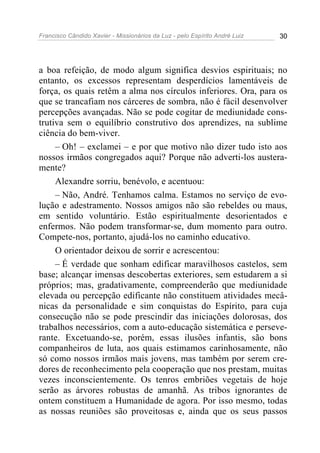 Francisco Cândido Xavier - Missionários da Luz - pelo Espírito André Luiz   30




a boa refeição, de modo algum significa desvios espirituais; no
entanto, os excessos representam desperdícios lamentáveis de
força, os quais retêm a alma nos círculos inferiores. Ora, para os
que se trancafiam nos cárceres de sombra, não é fácil desenvolver
percepções avançadas. Não se pode cogitar de mediunidade cons-
trutiva sem o equilíbrio construtivo dos aprendizes, na sublime
ciência do bem-viver.
     – Oh! – exclamei – e por que motivo não dizer tudo isto aos
nossos irmãos congregados aqui? Porque não adverti-los austera-
mente?
     Alexandre sorriu, benévolo, e acentuou:
     – Não, André. Tenhamos calma. Estamos no serviço de evo-
lução e adestramento. Nossos amigos não são rebeldes ou maus,
em sentido voluntário. Estão espiritualmente desorientados e
enfermos. Não podem transformar-se, dum momento para outro.
Compete-nos, portanto, ajudá-los no caminho educativo.
     O orientador deixou de sorrir e acrescentou:
     – É verdade que sonham edificar maravilhosos castelos, sem
base; alcançar imensas descobertas exteriores, sem estudarem a si
próprios; mas, gradativamente, compreenderão que mediunidade
elevada ou percepção edificante não constituem atividades mecâ-
nicas da personalidade e sim conquistas do Espírito, para cuja
consecução não se pode prescindir das iniciações dolorosas, dos
trabalhos necessários, com a auto-educação sistemática e perseve-
rante. Excetuando-se, porém, essas ilusões infantis, são bons
companheiros de luta, aos quais estimamos carinhosamente, não
só como nossos irmãos mais jovens, mas também por serem cre-
dores de reconhecimento pela cooperação que nos prestam, muitas
vezes inconscientemente. Os tenros embriões vegetais de hoje
serão as árvores robustas de amanhã. As tribos ignorantes de
ontem constituem a Humanidade de agora. Por isso mesmo, todas
as nossas reuniões são proveitosas e, ainda que os seus passos
 