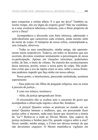 Francisco Cândido Xavier - Missionários da Luz - pelo Espírito André Luiz   300




para conquistar a estima alheia. E o que me deve? Também eu,
noutro tempo, não era digna de respeito geral? Não me candidata-
ra a uma existência laboriosa e honesta, com o firme propósito de
servir a Deus?
     Acompanhava a discussão com forte interesse, admirando o
individualismo que caracteriza cada criatura, ainda mesmo além
da morte do corpo. O intérprete de nossa esfera, contemplando-a,
sem irritação, observou:
     – Todas as suas considerações, minha amiga, são aparente-
mente muito respeitáveis. Todavia, em todos os desastres que nos
ocorram, devemos examinar serenamente a percentagem de nossa
co-participação. Apenas em situações raríssimas, poderíamos
exibir, de fato, o título de vítimas. Na maioria dos acontecimentos
dessa natureza, porém, temos a nossa parte de culpa. Não pode-
mos evitar que a ave de rapina cruze os ares, sobre a nossa fronte,
mas podemos impedir que faça ninho em nossa cabeça.
     Nesse ponto, a interlocutora, parecendo melindrada, acentuou
asperamente:
     – Suas palavras são filhas da pregação religiosa, mas eu estou
à procura da justiça...
     E com riso irônico, terminava:
     – Aliás, da justiça apregoada por Jesus.
     O missionário não se exaltou ante o sarcasmo do gesto que
acompanhou a observação ingrata e disse-lhe, bondoso:
     – A justiça! Quantos crimes se praticam no mundo em seu
nome! Quantos homens e mulheres, que, em procurando fazer
justiça sobre si mesmos, nada mais fazem que incentivar a tirania
do “eu”? Refere-se a irmã ao Divino Mestre. Que espécie de
justiça reclamou o Senhor para Ele, quando vergava sobre a cruz?
Nesse sentido, minha amiga, o Cristo nos deixou normas de que
não deveremos esquecer. O Mestre mantinha-se vigilante em
 