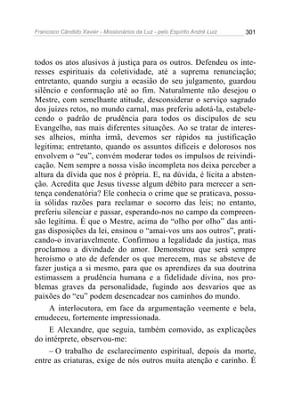 Francisco Cândido Xavier - Missionários da Luz - pelo Espírito André Luiz   301




todos os atos alusivos à justiça para os outros. Defendeu os inte-
resses espirituais da coletividade, até a suprema renunciação;
entretanto, quando surgiu a ocasião do seu julgamento, guardou
silêncio e conformação até ao fim. Naturalmente não desejou o
Mestre, com semelhante atitude, desconsiderar o serviço sagrado
dos juizes retos, no mundo carnal, mas preferiu adotá-la, estabele-
cendo o padrão de prudência para todos os discípulos de seu
Evangelho, nas mais diferentes situações. Ao se tratar de interes-
ses alheios, minha irmã, devemos ser rápidos na justificação
legitima; entretanto, quando os assuntos difíceis e dolorosos nos
envolvem o “eu”, convém moderar todos os impulsos de reivindi-
cação. Nem sempre a nossa visão incompleta nos deixa perceber a
altura da dívida que nos é própria. E, na dúvida, é licita a absten-
ção. Acredita que Jesus tivesse algum débito para merecer a sen-
tença condenatória? Ele conhecia o crime que se praticava, possu-
ía sólidas razões para reclamar o socorro das leis; no entanto,
preferiu silenciar e passar, esperando-nos no campo da compreen-
são legítima. É que o Mestre, acima do “olho por olho” das anti-
gas disposições da lei, ensinou o “amai-vos uns aos outros”, prati-
cando-o invariavelmente. Confirmou a legalidade da justiça, mas
proclamou a divindade do amor. Demonstrou que será sempre
heroísmo o ato de defender os que merecem, mas se absteve de
fazer justiça a si mesmo, para que os aprendizes da sua doutrina
estimassem a prudência humana e a fidelidade divina, nos pro-
blemas graves da personalidade, fugindo aos desvarios que as
paixões do “eu” podem desencadear nos caminhos do mundo.
     A interlocutora, em face da argumentação veemente e bela,
emudeceu, fortemente impressionada.
     E Alexandre, que seguia, também comovido, as explicações
do intérprete, observou-me:
     – O trabalho de esclarecimento espiritual, depois da morte,
entre as criaturas, exige de nós outros muita atenção e carinho. É
 