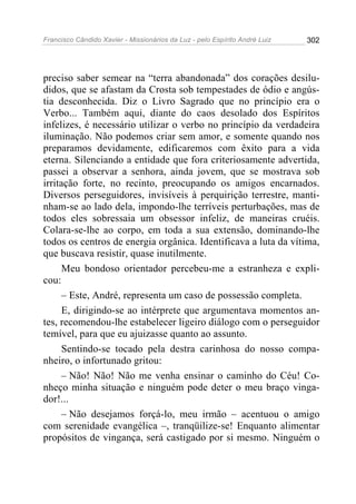 Francisco Cândido Xavier - Missionários da Luz - pelo Espírito André Luiz   302




preciso saber semear na “terra abandonada” dos corações desilu-
didos, que se afastam da Crosta sob tempestades de ódio e angús-
tia desconhecida. Diz o Livro Sagrado que no princípio era o
Verbo... Também aqui, diante do caos desolado dos Espíritos
infelizes, é necessário utilizar o verbo no princípio da verdadeira
iluminação. Não podemos criar sem amor, e somente quando nos
preparamos devidamente, edificaremos com êxito para a vida
eterna. Silenciando a entidade que fora criteriosamente advertida,
passei a observar a senhora, ainda jovem, que se mostrava sob
irritação forte, no recinto, preocupando os amigos encarnados.
Diversos perseguidores, invisíveis à perquirição terrestre, manti-
nham-se ao lado dela, impondo-lhe terríveis perturbações, mas de
todos eles sobressaia um obsessor infeliz, de maneiras cruéis.
Colara-se-lhe ao corpo, em toda a sua extensão, dominando-lhe
todos os centros de energia orgânica. Identificava a luta da vítima,
que buscava resistir, quase inutilmente.
      Meu bondoso orientador percebeu-me a estranheza e expli-
cou:
      – Este, André, representa um caso de possessão completa.
      E, dirigindo-se ao intérprete que argumentava momentos an-
tes, recomendou-lhe estabelecer ligeiro diálogo com o perseguidor
temível, para que eu ajuizasse quanto ao assunto.
      Sentindo-se tocado pela destra carinhosa do nosso compa-
nheiro, o infortunado gritou:
      – Não! Não! Não me venha ensinar o caminho do Céu! Co-
nheço minha situação e ninguém pode deter o meu braço vinga-
dor!...
      – Não desejamos forçá-lo, meu irmão – acentuou o amigo
com serenidade evangélica –, tranqüilize-se! Enquanto alimentar
propósitos de vingança, será castigado por si mesmo. Ninguém o
 