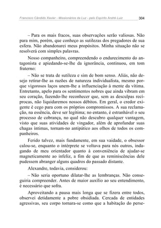 Francisco Cândido Xavier - Missionários da Luz - pelo Espírito André Luiz   304




     – Para os mais fracos, suas observações serão valiosas. Não
para mim, porém, que conheço as sutilezas dos pregadores de sua
esfera. Não abandonarei meus propósitos. Minha situação não se
resolverá com simples palavras.
     Nosso companheiro, compreendendo o endurecimento do an-
tagonista e apiedando-se-lhe da ignorância, continuou, em tom
fraterno:
     – Não se trata de sutileza e sim de bom senso. Aliás, não de-
sejo retirar-lhe as razões de natureza individualista, mesmo por-
que vigorosos laços unem-lhe a influenciação à mente da vítima.
Entretanto, apelo para os sentimentos nobres que ainda vibram em
seu coração, fazendo-lhe reconhecer que, sem as desculpas recí-
procas, não liquidaremos nossos débitos. Em geral, o credor exi-
gente é cego para com os próprios compromissos. A sua reclama-
ção, na essência, deve ser legítima; no entanto, é estranhável o seu
processo de cobrança, no qual não descubro qualquer vantagem,
visto que suas atividades de vingador, além de aprofundar suas
chagas íntimas, tornam-no antipático aos olhos de todos os com-
panheiros.
     Ferido talvez, mais fundamente, em sua vaidade, o obsessor
calou-se, enquanto o intérprete se voltava para nós outros, inda-
gando de meu orientador quanto à conveniência de ajudar-se
magneticamente ao infeliz, a fim de que as reminiscências dele
pudessem abranger alguns quadros do passado distante.
     Alexandre, todavia, considerou:
     – Não seria oportuno dilatar-lhe as lembranças. Não conse-
guiria compreender. Antes de maior auxílio ao seu entendimento,
é necessário que sofra.
     Aproveitando a pausa mais longa que se fizera entre todos,
observei detidamente a pobre obsidiada. Cercada de entidades
agressivas, seu corpo tornara-se como que a habitação do perse-
 
