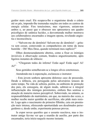Francisco Cândido Xavier - Missionários da Luz - pelo Espírito André Luiz   305




guidor mais cruel. Ele ocupava-lhe o organismo desde o crânio
até os pés, impondo-lhe tremendas reações em todos os centros de
energia celular. Fios tenuíssimos, mas vigorosos, uniam-nos
ambos e, ao passo que o obsessor nos apresentava um quadro
psicológico de satânica lucidez, a desventurada mulher mostrava
aos colaboradores encarnados a imagem oposta, revelando angús-
tia e inconsciência.
      – “Salvem-me do demônio! Salvem-me do demônio! – grita-
va sem cessar, comovendo os companheiros em torno da mesa
humilde – Oh! Meu Deus, quando terminará meu suplicio?”
      Olhos desmesuradamente abertos, como a fixar os inimigos
invisíveis à observação comum, bradava angustiosamente, após
ligeiros instantes de silêncio:
      – “Chegaram todos do inferno! Estão aqui! Estão aqui! Ai!
Ai!”
      Seus gemidos semelhavam-se a longos silvos estertorosos.
      Atendendo-me à expectação, esclareceu o instrutor:
      – Esta jovem senhora apresenta doloroso caso de possessão.
Desde a infância, era perseguida pelos adversários tenazes de
outro tempo. Na vida de solteira, porém, no ambiente de proteção
dos pais, ela conseguiu, de algum modo, subtrair-se à integral
influenciação dos inimigos persistentes, embora lhes sentisse a
atuação de maneira menos perceptível. Sobrevindo, no entanto, as
responsabilidades do matrimônio, em que, na maioria das vezes, a
mulher recebe maior quinhão de sacrifícios, não pôde mais resis-
tir. Logo após o nascimento do primeiro filhinho, caiu em prostra-
ção mais intensa, oferecendo oportunidade aos desalmados perse-
guidores e, desde então, experimenta penosas provas.
      Ia expor novas questões que o assunto suscitava, mas o ins-
trutor amigo fez-me ver que a reunião de auxílio, por parte dos
encarnados, teria início naquele mesmo instante.
 
