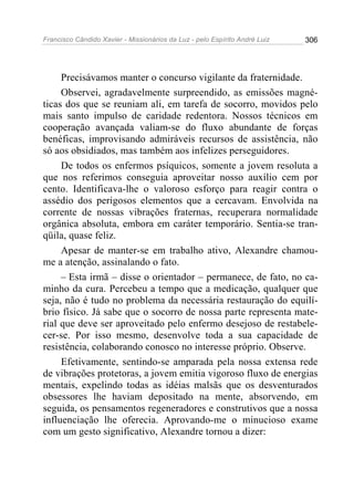 Francisco Cândido Xavier - Missionários da Luz - pelo Espírito André Luiz   306




     Precisávamos manter o concurso vigilante da fraternidade.
     Observei, agradavelmente surpreendido, as emissões magné-
ticas dos que se reuniam ali, em tarefa de socorro, movidos pelo
mais santo impulso de caridade redentora. Nossos técnicos em
cooperação avançada valiam-se do fluxo abundante de forças
benéficas, improvisando admiráveis recursos de assistência, não
só aos obsidiados, mas também aos infelizes perseguidores.
     De todos os enfermos psíquicos, somente a jovem resoluta a
que nos referimos conseguia aproveitar nosso auxílio cem por
cento. Identificava-lhe o valoroso esforço para reagir contra o
assédio dos perigosos elementos que a cercavam. Envolvida na
corrente de nossas vibrações fraternas, recuperara normalidade
orgânica absoluta, embora em caráter temporário. Sentia-se tran-
qüila, quase feliz.
     Apesar de manter-se em trabalho ativo, Alexandre chamou-
me a atenção, assinalando o fato.
     – Esta irmã – disse o orientador – permanece, de fato, no ca-
minho da cura. Percebeu a tempo que a medicação, qualquer que
seja, não é tudo no problema da necessária restauração do equilí-
brio físico. Já sabe que o socorro de nossa parte representa mate-
rial que deve ser aproveitado pelo enfermo desejoso de restabele-
cer-se. Por isso mesmo, desenvolve toda a sua capacidade de
resistência, colaborando conosco no interesse próprio. Observe.
     Efetivamente, sentindo-se amparada pela nossa extensa rede
de vibrações protetoras, a jovem emitia vigoroso fluxo de energias
mentais, expelindo todas as idéias malsãs que os desventurados
obsessores lhe haviam depositado na mente, absorvendo, em
seguida, os pensamentos regeneradores e construtivos que a nossa
influenciação lhe oferecia. Aprovando-me o minucioso exame
com um gesto significativo, Alexandre tornou a dizer:
 