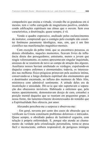 Francisco Cândido Xavier - Missionários da Luz - pelo Espírito André Luiz   308




companheiro que ensina a virtude, vivendo-lhe as grandezas em si
mesmo, tem o verbo carregado de magnetismo positivo, estabele-
cendo edificações espirituais nas almas que o ouvem. Sem essa
característica, a doutrinação, quase sempre, é vã.
     Vendo o quadro expressivo, analisado pelos esclarecimentos
do instrutor, compreendi que o contágio pelo exemplo não consti-
tui fenômeno puramente ideológico, mas, sim, que é um fato
científico nas manifestações magnético-mentais.
     Com exceção da pobre irmã, que se encontrava possessa, os
demais obsidiados, naqueles momentos, ficavam livres da influ-
ência direta dos perseguidores; entretanto, menos a jovem que
reagia valorosamente, os outros apresentavam singular inquietude,
ansiosos de se reunirem de novo ao campo de atração dos algozes.
Auxiliares nossos haviam arrebatado os verdugos, expulsando-os
daqueles corpos enfermos e atormentados; todavia, os interessa-
dos nas melhoras físico-psíquicas primavam pela ausência íntima,
conservando-se a longa distância espiritual dos ensinamentos que
o doutrinador encarnado, ao influxo dos mentores de Mais Alto,
ministrava com admirável sentimento. A atitude deles era de
insatisfação e ansiedade. Dir-se-ia que não suportavam a separa-
ção dos obsessores invisíveis. Habituado a enfermos que, pelo
menos aparentemente, demonstravam desejo de cura, estranhei a
posição mental daqueles que se reuniam em pequenino grupo, à
nossa frente, tão lamentavelmente desinteressados do remédio que
a Espiritualidade lhes oferecia, por amor.
     Alexandre percebeu-me a surpresa e observou-me:
     – Em geral, noventa por cento dos casos de obsessão que se
verificam na Crosta constituem problemas dolorosos e intricados.
Quase sempre, o obsidiado padece de lastimável cegueira, com
relação à própria enfermidade. E, porque não atende ao chama-
mento da verdade pela cristalização personalista, torna-se presa
fácil e inconsciente, embora responsável, de perigosos inimigos
 