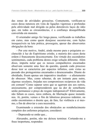Francisco Cândido Xavier - Missionários da Luz - pelo Espírito André Luiz   309




das zonas de atividades grosseiras. Comumente, verificam-se
casos dessa natureza em vista de ligações vigorosas e profundas
pela afetividade mal dirigida ou pelos detestáveis laços do ódio
que, em todas as circunstâncias, é a confiança desequilibrada
convertida em monstro.
     O orientador amigo fez longa pausa, verificando os trabalhos
em curso, mas como quem desejasse socorrer-me, com lições
inesquecíveis na luta prática, prosseguiu, apesar das absorventes
obrigações da hora:
     – Por este motivo, André, ainda mesmo para o psiquiatra es-
clarecido à luz do Espiritismo cristão, a maioria dos casos desta
ordem é francamente desconcertante. Em virtude dos ascendentes
sentimentais, cada problema destes exige solução diferente. Além
disso, importa notar que os nossos companheiros encarnados
observam somente uma face da questão, quando cada processo
desse teor se caracteriza por aspectos infinitos, com vistas ao
passado dos protagonistas encarnados e desencarnados. Diante do
obsidiado, fixam apenas um imperativo imediato – o afastamento
do obsessor. Mas, como rebentar, de um instante para outro,
algemas seculares, forjadas nos compromissos recíprocos da vida
em comum? Como separar seres que se agarram uns aos outros,
ansiosamente, por compreenderem que na dor de semelhante
união permanece o preço do resgate indispensável? Efetivamente,
não faltam os casos, raros embora, de libertação quase instantâ-
nea. Aí, porém, vemos o fim de laborioso processo redentor, ou
então encontramos o doente que, de fato, faz violência a si mes-
mo, a fim de abreviar a cura necessária.
     Examinando a extensão dos obstáculos ao restabelecimento
completo dos enfermos psíquicos, considerei:
     – Depreende-se então que...
     Alexandre, porém, não me deixou terminar. Cortando-me a
frase inoportuna, respondeu:
 