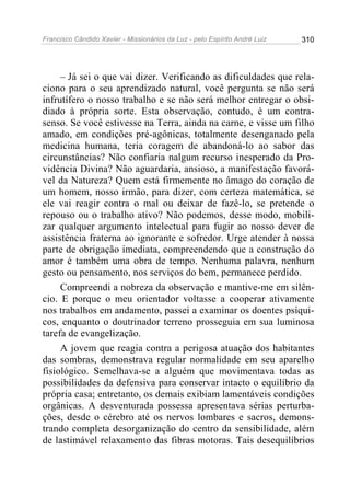 Francisco Cândido Xavier - Missionários da Luz - pelo Espírito André Luiz   310




     – Já sei o que vai dizer. Verificando as dificuldades que rela-
ciono para o seu aprendizado natural, você pergunta se não será
infrutífero o nosso trabalho e se não será melhor entregar o obsi-
diado à própria sorte. Esta observação, contudo, é um contra-
senso. Se você estivesse na Terra, ainda na carne, e visse um filho
amado, em condições pré-agônicas, totalmente desenganado pela
medicina humana, teria coragem de abandoná-lo ao sabor das
circunstâncias? Não confiaria nalgum recurso inesperado da Pro-
vidência Divina? Não aguardaria, ansioso, a manifestação favorá-
vel da Natureza? Quem está firmemente no âmago do coração de
um homem, nosso irmão, para dizer, com certeza matemática, se
ele vai reagir contra o mal ou deixar de fazê-lo, se pretende o
repouso ou o trabalho ativo? Não podemos, desse modo, mobili-
zar qualquer argumento intelectual para fugir ao nosso dever de
assistência fraterna ao ignorante e sofredor. Urge atender à nossa
parte de obrigação imediata, compreendendo que a construção do
amor é também uma obra de tempo. Nenhuma palavra, nenhum
gesto ou pensamento, nos serviços do bem, permanece perdido.
     Compreendi a nobreza da observação e mantive-me em silên-
cio. E porque o meu orientador voltasse a cooperar ativamente
nos trabalhos em andamento, passei a examinar os doentes psíqui-
cos, enquanto o doutrinador terreno prosseguia em sua luminosa
tarefa de evangelização.
     A jovem que reagia contra a perigosa atuação dos habitantes
das sombras, demonstrava regular normalidade em seu aparelho
fisiológico. Semelhava-se a alguém que movimentava todas as
possibilidades da defensiva para conservar intacto o equilíbrio da
própria casa; entretanto, os demais exibiam lamentáveis condições
orgânicas. A desventurada possessa apresentava sérias perturba-
ções, desde o cérebro até os nervos lombares e sacros, demons-
trando completa desorganização do centro da sensibilidade, além
de lastimável relaxamento das fibras motoras. Tais desequilíbrios
 