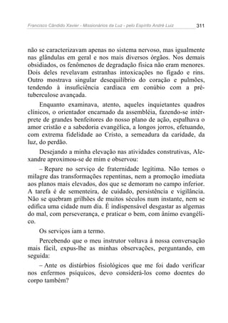 Francisco Cândido Xavier - Missionários da Luz - pelo Espírito André Luiz   311




não se caracterizavam apenas no sistema nervoso, mas igualmente
nas glândulas em geral e nos mais diversos órgãos. Nos demais
obsidiados, os fenômenos de degradação física não eram menores.
Dois deles revelavam estranhas intoxicações no fígado e rins.
Outro mostrava singular desequilíbrio do coração e pulmões,
tendendo à insuficiência cardíaca em conúbio com a pré-
tuberculose avançada.
     Enquanto examinava, atento, aqueles inquietantes quadros
clínicos, o orientador encarnado da assembléia, fazendo-se intér-
prete de grandes benfeitores do nosso plano de ação, espalhava o
amor cristão e a sabedoria evangélica, a longos jorros, efetuando,
com extrema fidelidade ao Cristo, a semeadura da caridade, da
luz, do perdão.
     Desejando a minha elevação nas atividades construtivas, Ale-
xandre aproximou-se de mim e observou:
     – Repare no serviço de fraternidade legítima. Não temos o
milagre das transformações repentinas, nem a promoção imediata
aos planos mais elevados, dos que se demoram no campo inferior.
A tarefa é de sementeira, de cuidado, persistência e vigilância.
Não se quebram grilhões de muitos séculos num instante, nem se
edifica uma cidade num dia. É indispensável desgastar as algemas
do mal, com perseverança, e praticar o bem, com ânimo evangéli-
co.
     Os serviços iam a termo.
     Percebendo que o meu instrutor voltava à nossa conversação
mais fácil, expus-lhe as minhas observações, perguntando, em
seguida:
     – Ante os distúrbios fisiológicos que me foi dado verificar
nos enfermos psíquicos, devo considerá-los como doentes do
corpo também?
 