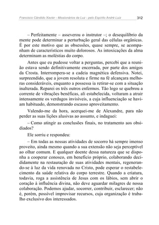 Francisco Cândido Xavier - Missionários da Luz - pelo Espírito André Luiz   312




     – Perfeitamente – asseverou o instrutor –; o desequilíbrio da
mente pode determinar a perturbação geral das células orgânicas.
É por este motivo que as obsessões, quase sempre, se acompa-
nham de característicos muito dolorosos. As intoxicações da alma
determinam as moléstias do corpo.
     Antes que eu pudesse voltar a perguntas, percebi que a reuni-
ão estava sendo definitivamente encerrada, por parte dos amigos
da Crosta. Interrompera-se a cadeia magnética defensiva. Notei,
surpreendido, que a jovem resoluta e firme na fé alcançara melho-
ras consideráveis, enquanto a possessa ia retirar-se com a situação
inalterada. Reparei os três outros enfermos. Tão logo se quebrou a
corrente de vibrações benéficas, ali estabelecida, voltaram a atrair
intensamente os verdugos invisíveis, a cuja influenciação se havi-
am habituado, demonstrando escasso aproveitamento.
     Valendo-me da hora, acerquei-me de Alexandre, para não
perder as suas lições alusivas ao assunto, e indaguei:
     – Como atingir as conclusões finais, no tratamento aos obsi-
diados?
     Ele sorriu e respondeu:
     – Em todas as nossas atividades de socorro há sempre imenso
proveito, ainda mesmo quando a sua extensão não seja perceptível
ao olhar comum. E qualquer doente dessa natureza que se dispo-
nha a cooperar conosco, em benefício próprio, colaborando deci-
didamente na restauração de suas atividades mentais, regeneran-
do-se à luz da vida renovada no Cristo, pode esperar o restabele-
cimento da saúde relativa do corpo terrestre. Quando a criatura,
todavia, roga a assistência de Jesus com os lábios, sem abrir o
coração à influência divina, não deve aguardar milagres de nossa
colaboração. Podemos ajudar, socorrer, contribuir, esclarecer; não
é, porém, possível improvisar recursos, cuja organização é traba-
lho exclusivo dos interessados.
 