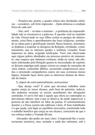 Francisco Cândido Xavier - Missionários da Luz - pelo Espírito André Luiz   313




     – Penaliza-me, porém, o quadro clínico dos obsidiados infeli-
zes – considerei, sob forte impressão –. Quão dolorosa a condição
física de cada um!
     – Sim, sim! – revidou o instrutor – o problema da responsabi-
lidade não se circunscreve a palavras. É questão vital no caminho
da vida. Preservando os seus filhos contra os perigos do rebaixa-
mento, criou Deus o aparelhamento das luzes religiosas, acordan-
do as almas para a glorificação imortal. Raros homens, entretanto,
se dispõem a respeitar os desígnios da Religião, olvidando, volun-
tariamente, que as menores quedas e mínimas viciações ficam
impressas na alma, exigindo retificação. Você está observando
aqui alguns pobres obsidiados em processo positivo de tratamen-
to, mas esquece que inúmeras criaturas, ainda na carne, não obs-
tante informadas pela Religião quanto às necessidades do espírito,
se deixam empolgar pelo apego vicioso ao campo de sensações de
vária ordem, contraindo débitos, assumindo compromissos pesa-
dos e arrastando companheiros outros em suas aventuras menos
dignas, forjando laços fortes para os dolorosos dramas de obses-
são do futuro.
     E, depois de sorrir paternalmente, acrescentou:
     – Que deseja você? É certo que devemos trabalhar tanto
quanto esteja ao nosso alcance, pelo bem do próximo; todavia,
não podemos exonerar os nossos semelhantes das obrigações
contraídas. O servo fiel não é aquele que chora ao contemplar as
desventuras alheias, nem o que as observa, de modo impassível, a
pretexto de não interferir no labor da justiça. O sentimentalismo
doentio e a frieza correta não edificam o bem. O bom trabalhador
é o que ajuda, sem fugir ao equilíbrio necessário, construindo todo
o trabalho benéfico que esteja ao seu alcance, consciente de que o
seu esforço traduz a Vontade Divina.
     Alexandre não podia ser mais claro. Compreendi-lhe o escla-
recimento instrutivo, mas, notando a saída dos enfermos, sob o
 