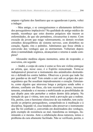 Francisco Cândido Xavier - Missionários da Luz - pelo Espírito André Luiz   314




amparo vigilante dos familiares que os aguardavam à porta, voltei
a indagar:
     – Meu amigo, e se conseguíssemos o afastamento definitivo
dos perseguidores implacáveis? Na qualidade de antigo médico do
mundo, reconheço que estes doentes psíquicos não trazem as
enfermidades, de que são portadores, circunscritas à mente. Com
exceção da jovem que reage valorosamente, os demais revelam
estranhos desequilíbrios do sistema nervoso, com distúrbios no
coração, fígado, rins e pulmões. Admitamos que fosse obtida a
conversão dos verdugos que os atormentam. Voltariam depois
disto à normalidade orgânica, alcançariam o retorno à saúde com-
pleta?
     Alexandre meditou alguns momentos, antes de responder, e
asseverou, em seguida:
     – André, o corpo de carne é como se fora um violino entregue
ao artista, que, nesse caso, é o Espírito reencarnado. Torna-se
indispensável preservar o instrumento dos animálculos destruido-
res e defendê-los contra ladrões. Observou a jovem que tudo faz
por guardar-se do mal? Tem estado a cair sob os golpes dos per-
seguidores que lhe assediam impiedosamente o coração. Entretan-
to, como alguém que atravessa longa e perigosa senda sobre o
abismo, confiante em Deus, ela tem recorrido à prece, incessan-
temente, estudando a si mesma e mobilizando as possibilidades de
que dispõe para não perturbar a ordem dentro dela própria. Na
tentação de que é vitima, tem essa irmã a provação que a redime.
Ela, porém, com o heroísmo silencioso de seu trabalho, tem escla-
recido os próprios perseguidores, compelindo-os à meditação e à
disciplina. Segundo vê, essa lutadora sabe preservar o instrumento
que lhe foi confiado e, convertida em doutrinadora dos verdugos,
pelo exemplo de resistência ao mal, transforma os inimigos, ilu-
minando a si mesma. Ante a colaboração dessa natureza, temos o
problema da cura altamente facilitado. Não se verificará, porém, o
 