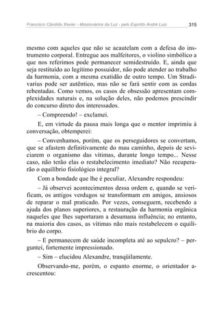 Francisco Cândido Xavier - Missionários da Luz - pelo Espírito André Luiz   315




mesmo com aqueles que não se acautelam com a defesa do ins-
trumento corporal. Entregue aos malfeitores, o violino simbólico a
que nos referimos pode permanecer semidestruído. E, ainda que
seja restituído ao legitimo possuidor, não pode atender ao trabalho
da harmonia, com a mesma exatidão de outro tempo. Um Stradi-
varius pode ser autêntico, mas não se fará sentir com as cordas
rebentadas. Como vemos, os casos de obsessão apresentam com-
plexidades naturais e, na solução deles, não podemos prescindir
do concurso direto dos interessados.
     – Compreendo! – exclamei.
     E, em virtude da pausa mais longa que o mentor imprimiu à
conversação, obtemperei:
     – Convenhamos, porém, que os perseguidores se convertam,
que se afastem definitivamente do mau caminho, depois de sevi-
ciarem o organismo das vítimas, durante longo tempo... Nesse
caso, não terão elas o restabelecimento imediato? Não recupera-
rão o equilíbrio fisiológico integral?
     Com a bondade que lhe é peculiar, Alexandre respondeu:
     – Já observei acontecimentos dessa ordem e, quando se veri-
ficam, os antigos verdugos se transformam em amigos, ansiosos
de reparar o mal praticado. Por vezes, conseguem, recebendo a
ajuda dos planos superiores, a restauração da harmonia orgânica
naqueles que lhes suportaram a desumana influência; no entanto,
na maioria dos casos, as vítimas não mais restabelecem o equilí-
brio do corpo.
     – E permanecem de saúde incompleta até ao sepulcro? – per-
guntei, fortemente impressionado.
     – Sim – elucidou Alexandre, tranqüilamente.
     Observando-me, porém, o espanto enorme, o orientador a-
crescentou:
 