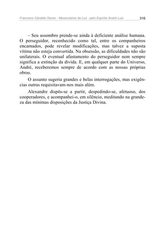 Francisco Cândido Xavier - Missionários da Luz - pelo Espírito André Luiz   316




     – Seu assombro prende-se ainda à deficiente análise humana.
O perseguidor, reconhecido como tal, entre os companheiros
encarnados, pode revelar modificações, mas talvez a suposta
vítima não esteja convertida. Na obsessão, as dificuldades não são
unilaterais. O eventual afastamento do perseguidor nem sempre
significa a extinção da divida. E, em qualquer parte do Universo,
André, receberemos sempre de acordo com as nossas próprias
obras.
     O assunto sugeria grandes e belas interrogações, mas exigên-
cias outras requisitavam-nos mais além.
     Alexandre dispôs-se a partir, despedindo-se, afetuoso, dos
cooperadores, e acompanhei-o, em silêncio, meditando na grande-
za das mínimas disposições da Justiça Divina.
 