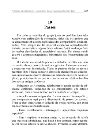 Francisco Cândido Xavier - Missionários da Luz - pelo Espírito André Luiz   317




                                      19
                                     Passes
     Em todas as reuniões do grupo junto ao qual funciona Ale-
xandre, com atribuições de orientador, vários são os serviços que
se desdobram sob a responsabilidade dos companheiros desencar-
nados. Nem sempre me foi possível estudá-los separadamente;
todavia, em respeito a alguns deles, não me furtei ao desejo forte
de receber elucidações do respeitável instrutor. Um desses servi-
ços era o de passes magnéticos, ministrados aos freqüentadores da
casa.
     O trabalho era atendido por seis entidades, envoltas em túni-
cas muito alvas, como enfermeiros vigilantes. Falavam raramente
e operavam com intensidade. Todas as pessoas vindas ao recinto
recebiam-lhes o toque salutar e, depois de atenderem aos encarna-
dos, ministravam socorro eficiente às entidades infelizes do nosso
plano, principalmente as que se constituíam em séqüito familiar
dos nossos amigos da Crosta.
     Indagando de Alexandre, relativamente àquela secção de ati-
vidade espiritual, indicando-lhe os companheiros em esforço
silencioso, esclareceu o mentor, com a bondade de sempre:
     – Aqueles nossos amigos são técnicos em auxílio magnético,
que comparecem aqui para a dispensação de passes de socorro.
Trata-se dum departamento delicado de nossas tarefas, que exige
muito critério e responsabilidade.
     – Esses trabalhadores – interroguei – apresentam requisitos
especiais?
     – Sim – explicou o mentor amigo –, na execução da tarefa
que lhes está subordinada, não basta a boa vontade, como aconte-
ce em outros setores de nossa atuação. Precisam revelar determi-
 