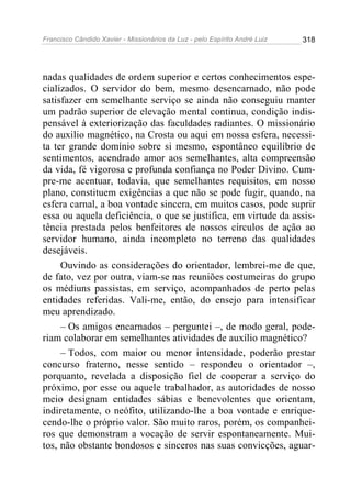 Francisco Cândido Xavier - Missionários da Luz - pelo Espírito André Luiz   318




nadas qualidades de ordem superior e certos conhecimentos espe-
cializados. O servidor do bem, mesmo desencarnado, não pode
satisfazer em semelhante serviço se ainda não conseguiu manter
um padrão superior de elevação mental continua, condição indis-
pensável à exteriorização das faculdades radiantes. O missionário
do auxilio magnético, na Crosta ou aqui em nossa esfera, necessi-
ta ter grande domínio sobre si mesmo, espontâneo equilíbrio de
sentimentos, acendrado amor aos semelhantes, alta compreensão
da vida, fé vigorosa e profunda confiança no Poder Divino. Cum-
pre-me acentuar, todavia, que semelhantes requisitos, em nosso
plano, constituem exigências a que não se pode fugir, quando, na
esfera carnal, a boa vontade sincera, em muitos casos, pode suprir
essa ou aquela deficiência, o que se justifica, em virtude da assis-
tência prestada pelos benfeitores de nossos círculos de ação ao
servidor humano, ainda incompleto no terreno das qualidades
desejáveis.
     Ouvindo as considerações do orientador, lembrei-me de que,
de fato, vez por outra, viam-se nas reuniões costumeiras do grupo
os médiuns passistas, em serviço, acompanhados de perto pelas
entidades referidas. Vali-me, então, do ensejo para intensificar
meu aprendizado.
     – Os amigos encarnados – perguntei –, de modo geral, pode-
riam colaborar em semelhantes atividades de auxílio magnético?
     – Todos, com maior ou menor intensidade, poderão prestar
concurso fraterno, nesse sentido – respondeu o orientador –,
porquanto, revelada a disposição fiel de cooperar a serviço do
próximo, por esse ou aquele trabalhador, as autoridades de nosso
meio designam entidades sábias e benevolentes que orientam,
indiretamente, o neófito, utilizando-lhe a boa vontade e enrique-
cendo-lhe o próprio valor. São muito raros, porém, os companhei-
ros que demonstram a vocação de servir espontaneamente. Mui-
tos, não obstante bondosos e sinceros nas suas convicções, aguar-
 