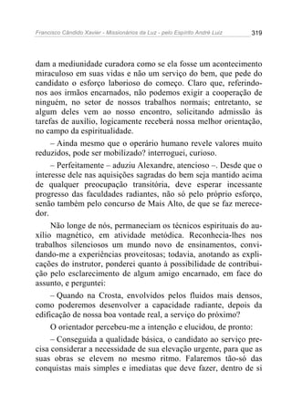 Francisco Cândido Xavier - Missionários da Luz - pelo Espírito André Luiz   319




dam a mediunidade curadora como se ela fosse um acontecimento
miraculoso em suas vidas e não um serviço do bem, que pede do
candidato o esforço laborioso do começo. Claro que, referindo-
nos aos irmãos encarnados, não podemos exigir a cooperação de
ninguém, no setor de nossos trabalhos normais; entretanto, se
algum deles vem ao nosso encontro, solicitando admissão às
tarefas de auxílio, logicamente receberá nossa melhor orientação,
no campo da espiritualidade.
     – Ainda mesmo que o operário humano revele valores muito
reduzidos, pode ser mobilizado? interroguei, curioso.
     – Perfeitamente – aduziu Alexandre, atencioso –. Desde que o
interesse dele nas aquisições sagradas do bem seja mantido acima
de qualquer preocupação transitória, deve esperar incessante
progresso das faculdades radiantes, não só pelo próprio esforço,
senão também pelo concurso de Mais Alto, de que se faz merece-
dor.
     Não longe de nós, permaneciam os técnicos espirituais do au-
xílio magnético, em atividade metódica. Reconhecia-lhes nos
trabalhos silenciosos um mundo novo de ensinamentos, convi-
dando-me a experiências proveitosas; todavia, anotando as expli-
cações do instrutor, ponderei quanto à possibilidade de contribui-
ção pelo esclarecimento de algum amigo encarnado, em face do
assunto, e perguntei:
     – Quando na Crosta, envolvidos pelos fluidos mais densos,
como poderemos desenvolver a capacidade radiante, depois da
edificação de nossa boa vontade real, a serviço do próximo?
     O orientador percebeu-me a intenção e elucidou, de pronto:
     – Conseguida a qualidade básica, o candidato ao serviço pre-
cisa considerar a necessidade de sua elevação urgente, para que as
suas obras se elevem no mesmo ritmo. Falaremos tão-só das
conquistas mais simples e imediatas que deve fazer, dentro de si
 