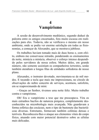 Francisco Cândido Xavier - Missionários da Luz - pelo Espírito André Luiz   32




                                   4
                               Vampirismo
     A sessão de desenvolvimento mediúnico, segundo deduzi da
palestra entre os amigos encarnados, fora muito escassa em reali-
zações para eles. Todavia, não se verificava o mesmo em nosso
ambiente, onde se podia ver enorme satisfação em todas as fisio-
nomias, a começar de Alexandre, que se mostrava jubiloso.
     Os trabalhos haviam tomado mais de duas horas e, com efei-
to, embora me conservasse retraído, ponderando os ensinamentos
da noite, minúcia a minúcia, observei o esforço intenso despendi-
do pelos servidores de nossa esfera. Muitos deles, em grande
número, não somente assistiam os companheiros terrestres, senão
também atendiam a longas filas de entidades sofredoras de nosso
plano.
     Alexandre, o instrutor devotado, movimentara-se de mil mo-
dos. E tocando a tecla que mais me impressionara, no círculo de
observações do nobre concerto de serviços, acentuou, satisfeito,
em se reaproximando de mim:
     – Graças ao Senhor, tivemos uma noite feliz. Muito trabalho
contra o vampirismo.
     Oh! Era o vampirismo a tese que me preocupava. Vira os
mais estranhos bacilos de natureza psíquica, completamente des-
conhecidos na microbiologia mais avançada. Não guardavam a
forma esférica das cocáceas, nem o tipo de bastonete das bacteriá-
ceas diversas. Entretanto, formavam também colônias densas e
terríveis. Reconhecera-lhes o ataque aos elementos vitais do corpo
físico, atuando com maior potencial destrutivo sobre as células
mais delicadas.
 