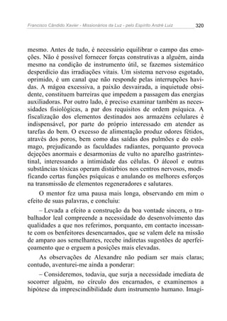 Francisco Cândido Xavier - Missionários da Luz - pelo Espírito André Luiz   320




mesmo. Antes de tudo, é necessário equilibrar o campo das emo-
ções. Não é possível fornecer forças construtivas a alguém, ainda
mesmo na condição de instrumento útil, se fazemos sistemático
desperdício das irradiações vitais. Um sistema nervoso esgotado,
oprimido, é um canal que não responde pelas interrupções havi-
das. A mágoa excessiva, a paixão desvairada, a inquietude obsi-
dente, constituem barreiras que impedem a passagem das energias
auxiliadoras. Por outro lado, é preciso examinar também as neces-
sidades fisiológicas, a par dos requisitos de ordem psíquica. A
fiscalização dos elementos destinados aos armazéns celulares é
indispensável, por parte do próprio interessado em atender as
tarefas do bem. O excesso de alimentação produz odores fétidos,
através dos poros, bem como das saídas dos pulmões e do estô-
mago, prejudicando as faculdades radiantes, porquanto provoca
dejeções anormais e desarmonias de vulto no aparelho gastrintes-
tinal, interessando a intimidade das células. O álcool e outras
substâncias tóxicas operam distúrbios nos centros nervosos, modi-
ficando certas funções psíquicas e anulando os melhores esforços
na transmissão de elementos regeneradores e salutares.
     O mentor fez uma pausa mais longa, observando em mim o
efeito de suas palavras, e concluiu:
     – Levada a efeito a construção da boa vontade sincera, o tra-
balhador leal compreende a necessidade do desenvolvimento das
qualidades a que nos referimos, porquanto, em contacto incessan-
te com os benfeitores desencarnados, que se valem dele na missão
de amparo aos semelhantes, recebe indiretas sugestões de aperfei-
çoamento que o erguem a posições mais elevadas.
     As observações de Alexandre não podiam ser mais claras;
contudo, aventurei-me ainda a ponderar:
     – Consideremos, todavia, que surja a necessidade imediata de
socorrer alguém, no círculo dos encarnados, e examinemos a
hipótese da imprescindibilidade dum instrumento humano. Imagi-
 