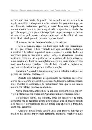 Francisco Cândido Xavier - Missionários da Luz - pelo Espírito André Luiz   321




nemos que não exista, de pronto, em derredor de nossa tarefa, o
órgão completo e adequado à influenciação das potências superio-
res. Existirá, certamente, porém, ao nosso lado, um companheiro
em condições comuns, que, mergulhado na ignorância, ainda não
percebe os perigos a que expõe o próprio corpo, mas que se deixa-
rá aproveitar pelo nosso esforço espiritual em benefício de ou-
trem. Será crível que não possa ser aproveitado?
     O instrutor sorriu, bondosamente, e considerou:
     – Seria demasiado rigor. Em todo lugar onde haja merecimen-
to nos que sofrem e boa vontade nos que auxiliam, podemos
ministrar o benefício espiritual com relativa eficiência. Todos os
enfermos podem procurar a saúde; todos os desviados, quando
desejam, retornam ao equilíbrio. Se a prática do bem estivesse
circunscrita aos Espíritos completamente bons, seria impossível a
redenção humana. Qualquer cota de boa vontade e espírito de
serviço recebe de nossa parte a melhor atenção.
     Imprimiu Alexandre pequeno intervalo à palestra e, depois de
pensar um minuto, esclareceu:
     – Quando nos referimos às qualidades necessárias aos servi-
dores desse campo de auxílio, a ninguém desejamos desencorajar,
mas orientar as aspirações do trabalhador para que a sua tarefa
cresça em valores positivos e eternos.
     Nesse momento, aproximou-se um dos companheiros em ser-
viço, pedindo a cooperação de Alexandre em determinado setor.
     Ele atendeu, gentil. No entanto, antes de separar-se de mim,
conduziu-me ao reduzido grupo de entidades que se encarregavam
dos passes e, apresentando-me ao amigo que chefiava o trabalho,
explicou, generoso:
     – Anacleto: nosso irmão André Luiz, que exerceu funções de
médico na última experiência terrestre, estimaria receber alguns
 