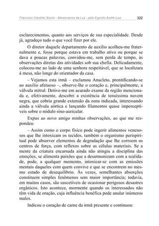 Francisco Cândido Xavier - Missionários da Luz - pelo Espírito André Luiz   322




esclarecimentos, quanto aos serviços de sua especialidade. Desde
já, agradeço tudo o que você fizer por ele.
     O diretor daquele departamento de auxílio acolheu-me frater-
nalmente e, fosse porque estava em trabalho ativo ou porque se
dava a poucas palavras, convidou-me, sem perda de tempo, às
observações diretas das atividades sob sua chefia. Delicadamente,
colocou-me ao lado de uma senhora respeitável, que se localizara
à mesa, não longe do orientador da casa.
     – Vejamos esta irmã – exclamou Anacleto, prontificando-se
ao auxilio afetuoso –, observe-lhe o coração e, principalmente, a
válvula mitral. Detive-me em acurado exame da região menciona-
da e, efetivamente, descobri a existência de tenuíssima nuvem
negra, que cobria grande extensão da zona indicada, interessando
ainda a válvula aórtica e lançando filamentos quase imperceptí-
veis sobre o nódulo sino-auricular.
     Expus ao novo amigo minhas observações, ao que me res-
pondeu:
     – Assim como o corpo físico pode ingerir alimentos veneno-
sos que lhe intoxicam os tecidos, também o organismo perispiri-
tual pode absorver elementos de degradação que lhe corroem os
centros de força, com reflexos sobre as células materiais. Se a
mente da criatura encarnada ainda não atingiu a disciplina das
emoções, se alimenta paixões que a desarmonizam com a realida-
de, pode, a qualquer momento, intoxicar-se com as emissões
mentais daqueles com quem convive e que se encontrem no mes-
mo estado de desequilíbrio. Às vezes, semelhantes absorções
constituem simples fenômenos sem maior importância; todavia,
em muitos casos, são suscetíveis de ocasionar perigosos desastres
orgânicos. Isto acontece, mormente quando os interessados não
têm vida de oração, cuja influência benéfica pode anular inúmeros
males.
     Indicou o coração de carne da irmã presente e continuou:
 