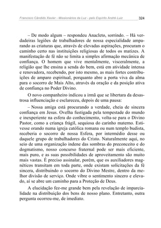 Francisco Cândido Xavier - Missionários da Luz - pelo Espírito André Luiz   324




     – De modo algum – respondeu Anacleto, sorrindo. – Há ver-
dadeiras legiões de trabalhadores de nossa especialidade ampa-
rando as criaturas que, através de elevadas aspirações, procuram o
caminho certo nas instituições religiosas de todos os matizes. A
manifestação de fé não se limita a simples afirmação mecânica de
confiança. O homem que vive mentalmente, visceralmente, a
religião que lhe ensina a senda do bem, está em atividade intensa
e renovadora, recebendo, por isto mesmo, as mais fortes contribu-
ições de amparo espiritual, porquanto abre a porta viva da alma
para o socorro de Mais Alto, através da oração e da posição ativa
de confiança no Poder Divino.
     O novo companheiro indicou a irmã que se libertara da desas-
trosa influenciação e esclareceu, depois de uma pausa:
     – Nossa amiga está procurando a verdade, cheia de sincera
confiança em Jesus. Ovelha fustigada pela tempestade do mundo
e inexperiente na esfera do conhecimento, volta-se para o Divino
Pastor, como a criança frágil, sequiosa do carinho materno. Esti-
vesse orando numa igreja católica romana ou num templo budista,
receberia o socorro de nossa Esfera, por intermédio desse ou
daquele grupo de trabalhadores do Cristo. Naturalmente aqui, no
seio de uma organização indene das sombras do preconceito e do
dogmatismo, nosso concurso fraternal pode ser mais eficiente,
mais puro, e as suas possibilidades de aproveitamento são muito
mais vastas. É preciso assinalar, porém, que os auxiliadores mag-
néticos transitam em toda parte, onde existam solicitações da fé
sincera, distribuindo o socorro do Divino Mestre, dentro da me-
lhor divisão de serviço. Onde vibre o sentimento sincero e eleva-
do, aí se abre um caminho para a Proteção de Deus.
     A elucidação fez-me grande bem pela revelação de imparcia-
lidade na distribuição dos bens de nosso plano. Entretanto, outra
pergunta ocorreu-me, de imediato.
 