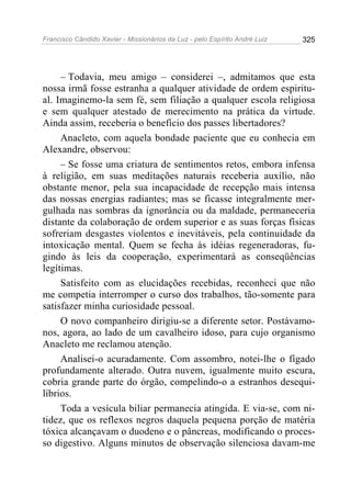 Francisco Cândido Xavier - Missionários da Luz - pelo Espírito André Luiz   325




     – Todavia, meu amigo – considerei –, admitamos que esta
nossa irmã fosse estranha a qualquer atividade de ordem espiritu-
al. Imaginemo-la sem fé, sem filiação a qualquer escola religiosa
e sem qualquer atestado de merecimento na prática da virtude.
Ainda assim, receberia o benefício dos passes libertadores?
     Anacleto, com aquela bondade paciente que eu conhecia em
Alexandre, observou:
     – Se fosse uma criatura de sentimentos retos, embora infensa
à religião, em suas meditações naturais receberia auxílio, não
obstante menor, pela sua incapacidade de recepção mais intensa
das nossas energias radiantes; mas se ficasse integralmente mer-
gulhada nas sombras da ignorância ou da maldade, permaneceria
distante da colaboração de ordem superior e as suas forças físicas
sofreriam desgastes violentos e inevitáveis, pela continuidade da
intoxicação mental. Quem se fecha às idéias regeneradoras, fu-
gindo às leis da cooperação, experimentará as conseqüências
legítimas.
     Satisfeito com as elucidações recebidas, reconheci que não
me competia interromper o curso dos trabalhos, tão-somente para
satisfazer minha curiosidade pessoal.
     O novo companheiro dirigiu-se a diferente setor. Postávamo-
nos, agora, ao lado de um cavalheiro idoso, para cujo organismo
Anacleto me reclamou atenção.
     Analisei-o acuradamente. Com assombro, notei-lhe o fígado
profundamente alterado. Outra nuvem, igualmente muito escura,
cobria grande parte do órgão, compelindo-o a estranhos desequi-
líbrios.
     Toda a vesícula biliar permanecia atingida. E via-se, com ni-
tidez, que os reflexos negros daquela pequena porção de matéria
tóxica alcançavam o duodeno e o pâncreas, modificando o proces-
so digestivo. Alguns minutos de observação silenciosa davam-me
 
