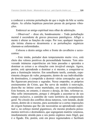 Francisco Cândido Xavier - Missionários da Luz - pelo Espírito André Luiz   326




a conhecer a extrema perturbação de que o órgão da bile se sentia
objeto. As células hepáticas pareciam presas de perigosas vibra-
ções.
     Enderecei ao amigo espiritual meu olhar de admiração.
     – Observou? – disse ele, bondosamente – Toda perturbação
mental é ascendente de graves processos patológicos. Afligir a
mente é alterar as funções do corpo. Por isso, qualquer inquieta-
ção íntima chama-se desarmonia e as perturbações orgânicas
chamam-se enfermidades.
     Colocou a destra amiga sobre a fronte do cavalheiro e acres-
centou:
     – Este irmão, portador dum temperamento muito vivo, está
cheio dos valores positivos da personalidade humana. Tem atra-
vessado inúmeras experiências em lutas passadas e aprendeu a
dominar as coisas e as situações com invejável energia. Agora,
porém, está aprendendo a dominar a si mesmo, a conquistar-se
para a iluminação interior. Em semelhante tarefa, contudo, expe-
rimenta choques de vulto, porquanto, dentro de sua individualida-
de dominadora, é compelido a destruir várias concepções que se
lhe figuravam preciosas e sagradas. Nesse empenho, os próprios
ensinamentos do Cristo, que lhe serve de modelo à renovação,
doem-lhe no íntimo como marteladas, em certas circunstâncias.
Este homem, no entanto, é sincero e deseja, de fato, reformar-se.
Mas sofre intensamente, porque é obrigado a ausentar-se de seu
campo exclusivo, a caminho do vasto território da compreensão
geral. No círculo dos conflitos dessa natureza, vem lutando, desde
ontem, dentro de si mesmo, para acomodar-se a certas imposições
de origem humana que lhe são necessárias ao aprendizado espiri-
tual e, no esforço mental gigantesco, ele mesmo produziu pensa-
mentos terríveis e destruidores, que segregaram matéria venenosa,
imediatamente atraída para o seu ponto orgânico mais frágil, que
é o fígado. Ele, porém, está em prece regeneradora e facilitará
 
