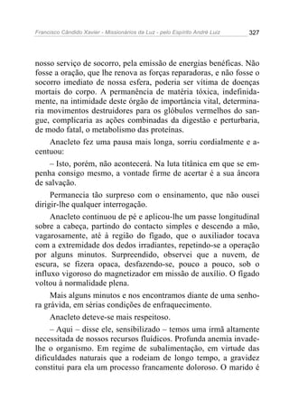 Francisco Cândido Xavier - Missionários da Luz - pelo Espírito André Luiz   327




nosso serviço de socorro, pela emissão de energias benéficas. Não
fosse a oração, que lhe renova as forças reparadoras, e não fosse o
socorro imediato de nossa esfera, poderia ser vítima de doenças
mortais do corpo. A permanência de matéria tóxica, indefinida-
mente, na intimidade deste órgão de importância vital, determina-
ria movimentos destruidores para os glóbulos vermelhos do san-
gue, complicaria as ações combinadas da digestão e perturbaria,
de modo fatal, o metabolismo das proteínas.
     Anacleto fez uma pausa mais longa, sorriu cordialmente e a-
centuou:
     – Isto, porém, não acontecerá. Na luta titânica em que se em-
penha consigo mesmo, a vontade firme de acertar é a sua âncora
de salvação.
     Permanecia tão surpreso com o ensinamento, que não ousei
dirigir-lhe qualquer interrogação.
     Anacleto continuou de pé e aplicou-lhe um passe longitudinal
sobre a cabeça, partindo do contacto simples e descendo a mão,
vagarosamente, até à região do fígado, que o auxiliador tocava
com a extremidade dos dedos irradiantes, repetindo-se a operação
por alguns minutos. Surpreendido, observei que a nuvem, de
escura, se fizera opaca, desfazendo-se, pouco a pouco, sob o
influxo vigoroso do magnetizador em missão de auxílio. O fígado
voltou à normalidade plena.
     Mais alguns minutos e nos encontramos diante de uma senho-
ra grávida, em sérias condições de enfraquecimento.
     Anacleto deteve-se mais respeitoso.
     – Aqui – disse ele, sensibilizado – temos uma irmã altamente
necessitada de nossos recursos fluídicos. Profunda anemia invade-
lhe o organismo. Em regime de subalimentação, em virtude das
dificuldades naturais que a rodeiam de longo tempo, a gravidez
constitui para ela um processo francamente doloroso. O marido é
 