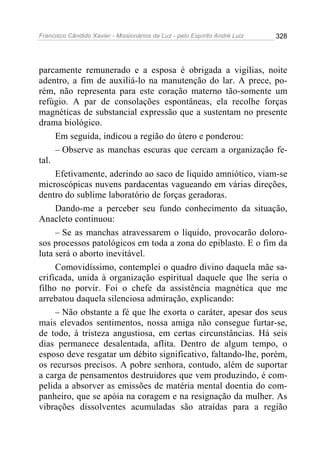 Francisco Cândido Xavier - Missionários da Luz - pelo Espírito André Luiz   328




parcamente remunerado e a esposa é obrigada a vigílias, noite
adentro, a fim de auxiliá-lo na manutenção do lar. A prece, po-
rém, não representa para este coração materno tão-somente um
refúgio. A par de consolações espontâneas, ela recolhe forças
magnéticas de substancial expressão que a sustentam no presente
drama biológico.
     Em seguida, indicou a região do útero e ponderou:
     – Observe as manchas escuras que cercam a organização fe-
tal.
     Efetivamente, aderindo ao saco de liquido amniótico, viam-se
microscópicas nuvens pardacentas vagueando em várias direções,
dentro do sublime laboratório de forças geradoras.
     Dando-me a perceber seu fundo conhecimento da situação,
Anacleto continuou:
     – Se as manchas atravessarem o líquido, provocarão doloro-
sos processos patológicos em toda a zona do epiblasto. E o fim da
luta será o aborto inevitável.
     Comovidíssimo, contemplei o quadro divino daquela mãe sa-
crificada, unida à organização espiritual daquele que lhe seria o
filho no porvir. Foi o chefe da assistência magnética que me
arrebatou daquela silenciosa admiração, explicando:
     – Não obstante a fé que lhe exorta o caráter, apesar dos seus
mais elevados sentimentos, nossa amiga não consegue furtar-se,
de todo, à tristeza angustiosa, em certas circunstâncias. Há seis
dias permanece desalentada, aflita. Dentro de algum tempo, o
esposo deve resgatar um débito significativo, faltando-lhe, porém,
os recursos precisos. A pobre senhora, contudo, além de suportar
a carga de pensamentos destruidores que vem produzindo, é com-
pelida a absorver as emissões de matéria mental doentia do com-
panheiro, que se apóia na coragem e na resignação da mulher. As
vibrações dissolventes acumuladas são atraídas para a região
 