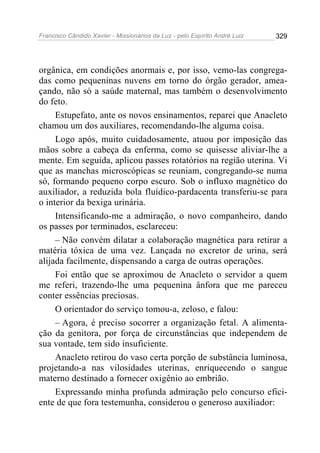 Francisco Cândido Xavier - Missionários da Luz - pelo Espírito André Luiz   329




orgânica, em condições anormais e, por isso, vemo-las congrega-
das como pequeninas nuvens em torno do órgão gerador, amea-
çando, não só a saúde maternal, mas também o desenvolvimento
do feto.
     Estupefato, ante os novos ensinamentos, reparei que Anacleto
chamou um dos auxiliares, recomendando-lhe alguma coisa.
     Logo após, muito cuidadosamente, atuou por imposição das
mãos sobre a cabeça da enferma, como se quisesse aliviar-lhe a
mente. Em seguida, aplicou passes rotatórios na região uterina. Vi
que as manchas microscópicas se reuniam, congregando-se numa
só, formando pequeno corpo escuro. Sob o influxo magnético do
auxiliador, a reduzida bola fluídico-pardacenta transferiu-se para
o interior da bexiga urinária.
     Intensificando-me a admiração, o novo companheiro, dando
os passes por terminados, esclareceu:
     – Não convém dilatar a colaboração magnética para retirar a
matéria tóxica de uma vez. Lançada no excretor de urina, será
alijada facilmente, dispensando a carga de outras operações.
     Foi então que se aproximou de Anacleto o servidor a quem
me referi, trazendo-lhe uma pequenina ânfora que me pareceu
conter essências preciosas.
     O orientador do serviço tomou-a, zeloso, e falou:
     – Agora, é preciso socorrer a organização fetal. A alimenta-
ção da genitora, por força de circunstâncias que independem de
sua vontade, tem sido insuficiente.
     Anacleto retirou do vaso certa porção de substância luminosa,
projetando-a nas vilosidades uterinas, enriquecendo o sangue
materno destinado a fornecer oxigênio ao embrião.
     Expressando minha profunda admiração pelo concurso efici-
ente de que fora testemunha, considerou o generoso auxiliador:
 