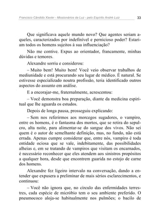 Francisco Cândido Xavier - Missionários da Luz - pelo Espírito André Luiz   33




     Que significava aquele mundo novo? Que agentes seriam a-
queles, caracterizados por indefinível e pernicioso poder? Estari-
am todos os homens sujeitos à sua influenciação?
     Não me contive. Expus ao orientador, francamente, minhas
dúvidas e temores.
     Alexandre sorriu e considerou:
     – Muito bem! Muito bem! Você veio observar trabalhos de
mediunidade e está procurando seu lugar de médico. É natural. Se
estivesse especializado noutra profissão, teria identificado outros
aspectos do assunto em análise.
     E a encorajar-me, fraternalmente, acrescentou:
     – Você demonstra boa preparação, diante da medicina espiri-
tual que lhe aguarda os estudos.
     Depois de longa pausa, prosseguiu explicando:
     – Sem nos referirmos aos morcegos sugadores, o vampiro,
entre os homens, é o fantasma dos mortos, que se retira do sepul-
cro, alta noite, para alimentar-se do sangue dos vivos. Não sei
quem é o autor de semelhante definição, mas, no fundo, não está
errada. Apenas cumpre considerar que, entre nós, vampiro é toda
entidade ociosa que se vale, indebitamente, das possibilidades
alheias e, em se tratando de vampiros que visitam os encarnados,
é necessário reconhecer que eles atendem aos sinistros propósitos
a qualquer hora, desde que encontrem guarida no estojo de carne
dos homens.
     Alexandre fez ligeiro intervalo na conversação, dando a en-
tender que expusera a preliminar de mais sérios esclarecimentos, e
continuou:
     – Você não ignora que, no círculo das enfermidades terres-
tres, cada espécie de micróbio tem o seu ambiente preferido. O
pneumococo aloja-se habitualmente nos pulmões; o bacilo de
 