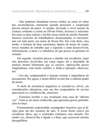 Francisco Cândido Xavier - Missionários da Luz - pelo Espírito André Luiz   330




     – Não podemos abandonar nossos irmãos na carne ao sabor
das circunstâncias, mormente quando procuram a cooperação
precisa através da prece. A oração, elevando o nível mental da
criatura confiante e crente no Divino Poder, favorece o intercâm-
bio entre as duas esferas e facilita nossa tarefa de auxilio fraternal.
Imensos exércitos de trabalhadores desencarnados se movimen-
tam em toda parte, em nome de Nosso Pai. Em vista disto, meu
irmão, o homem de bem encontrará, depois da morte do corpo,
novos mundos de trabalho que o esperam e onde desenvolverá,
infinitamente, o amor e a sabedoria, de que possui os germens no
coração.
     Em seguida, Anacleto passou a atender um cavalheiro, cujos
rins pareciam envolvidos em crepe negro, tal a densidade da
matéria mental fulminante que os cercava. Aplicou-lhe passes
longitudinais, com muito carinho, e, finda a operação, observou-
me:
     – Um dia, compreenderá o homem comum a importância do
pensamento. Por agora, é muito difícil revelar-lhe o sublime poder
da mente.
     O chefe da assistência magnética ia estender-se, talvez, em
considerações educativas, mas um dos cooperadores do serviço
aproximou-se e notificou-lhe, atencioso:
     – Estimaria receber a sua orientação num caso de “décima
vez”. Trata-se do nosso conhecido, que apresenta graves perturba-
ções no baço.
     Extremamente surpreendido, acompanhei Anacleto, que se di-
rigiu para um dos recantos da sala. À nossa frente estava um
cavalheiro idoso, que o orientador examinou com atenção. Por
minha vez, observei-lhe o fígado e o baço, que acusavam enorme
desequilíbrio.
 