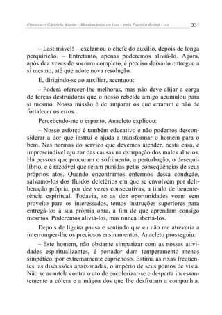 Francisco Cândido Xavier - Missionários da Luz - pelo Espírito André Luiz   331




     – Lastimável! – exclamou o chefe do auxílio, depois de longa
perquirição. – Entretanto, apenas poderemos aliviá-lo. Agora,
após dez vezes de socorro completo, é preciso deixá-lo entregue a
si mesmo, até que adote nova resolução.
     E, dirigindo-se ao auxiliar, acentuou:
     – Poderá oferecer-lhe melhoras, mas não deve alijar a carga
de forças destruidoras que o nosso rebelde amigo acumulou para
si mesmo. Nossa missão é de amparar os que erraram e não de
fortalecer os erros.
     Percebendo-me o espanto, Anacleto explicou:
     – Nosso esforço é também educativo e não podemos descon-
siderar a dor que instrui e ajuda a transformar o homem para o
bem. Nas normas do serviço que devemos atender, nesta casa, é
imprescindível ajuizar das causas na extirpação dos males alheios.
Há pessoas que procuram o sofrimento, a perturbação, o desequi-
líbrio, e é razoável que sejam punidas pelas conseqüências de seus
próprios atos. Quando encontramos enfermos dessa condição,
salvamo-los dos fluidos deletérios em que se envolvem por deli-
beração própria, por dez vezes consecutivas, a titulo de beneme-
rência espiritual. Todavia, se as dez oportunidades voam sem
proveito para os interessados, temos instruções superiores para
entregá-los à sua própria obra, a fim de que aprendam consigo
mesmos. Poderemos aliviá-los, mas nunca libertá-los.
     Depois de ligeira pausa e sentindo que eu não me atreveria a
interromper-lhe os preciosos ensinamentos, Anacleto prosseguiu:
     – Este homem, não obstante simpatizar com as nossas ativi-
dades espiritualizantes, é portador dum temperamento menos
simpático, por extremamente caprichoso. Estima as rixas freqüen-
tes, as discussões apaixonadas, o império de seus pontos de vista.
Não se acautela contra o ato de encolerizar-se e desperta incessan-
temente a cólera e a mágoa dos que lhe desfrutam a companhia.
 