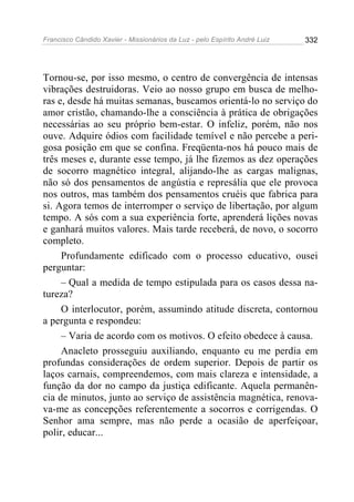 Francisco Cândido Xavier - Missionários da Luz - pelo Espírito André Luiz   332




Tornou-se, por isso mesmo, o centro de convergência de intensas
vibrações destruidoras. Veio ao nosso grupo em busca de melho-
ras e, desde há muitas semanas, buscamos orientá-lo no serviço do
amor cristão, chamando-lhe a consciência à prática de obrigações
necessárias ao seu próprio bem-estar. O infeliz, porém, não nos
ouve. Adquire ódios com facilidade temível e não percebe a peri-
gosa posição em que se confina. Freqüenta-nos há pouco mais de
três meses e, durante esse tempo, já lhe fizemos as dez operações
de socorro magnético integral, alijando-lhe as cargas malignas,
não só dos pensamentos de angústia e represália que ele provoca
nos outros, mas também dos pensamentos cruéis que fabrica para
si. Agora temos de interromper o serviço de libertação, por algum
tempo. A sós com a sua experiência forte, aprenderá lições novas
e ganhará muitos valores. Mais tarde receberá, de novo, o socorro
completo.
     Profundamente edificado com o processo educativo, ousei
perguntar:
     – Qual a medida de tempo estipulada para os casos dessa na-
tureza?
     O interlocutor, porém, assumindo atitude discreta, contornou
a pergunta e respondeu:
     – Varia de acordo com os motivos. O efeito obedece à causa.
     Anacleto prosseguiu auxiliando, enquanto eu me perdia em
profundas considerações de ordem superior. Depois de partir os
laços carnais, compreendemos, com mais clareza e intensidade, a
função da dor no campo da justiça edificante. Aquela permanên-
cia de minutos, junto ao serviço de assistência magnética, renova-
va-me as concepções referentemente a socorros e corrigendas. O
Senhor ama sempre, mas não perde a ocasião de aperfeiçoar,
polir, educar...
 