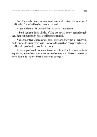 Francisco Cândido Xavier - Missionários da Luz - pelo Espírito André Luiz   333




     Foi Alexandre que, ao reaproximar-se de mim, chamou-me à
realidade. Os trabalhos haviam terminado.
     Abraçando-me, às despedidas, Anacleto acentuou:
     – Será sempre bem-vindo. Volte ao nosso setor, quando qui-
ser. Seu concurso ser-nos-á valioso estímulo!...
     Não encontrei expressões para corresponder-lhe à generosi-
dade humilde, mas creio que o devotado auxiliar compreendeu-me
o olhar de profundo reconhecimento.
     E, acompanhando o meu instrutor, de volta à nossa colônia
espiritual, reconheci que meu entendimento se dilatava, como se
nova fonte de luz me borbulhasse no coração.
 