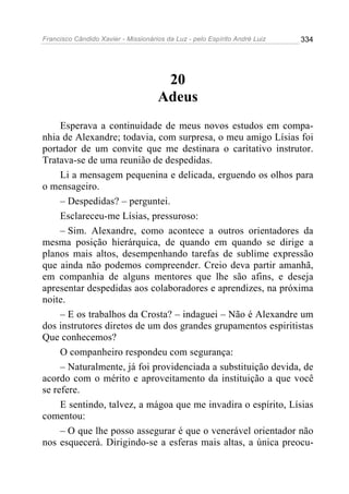Francisco Cândido Xavier - Missionários da Luz - pelo Espírito André Luiz   334




                                      20
                                     Adeus
     Esperava a continuidade de meus novos estudos em compa-
nhia de Alexandre; todavia, com surpresa, o meu amigo Lísias foi
portador de um convite que me destinara o caritativo instrutor.
Tratava-se de uma reunião de despedidas.
     Li a mensagem pequenina e delicada, erguendo os olhos para
o mensageiro.
     – Despedidas? – perguntei.
     Esclareceu-me Lísias, pressuroso:
     – Sim. Alexandre, como acontece a outros orientadores da
mesma posição hierárquica, de quando em quando se dirige a
planos mais altos, desempenhando tarefas de sublime expressão
que ainda não podemos compreender. Creio deva partir amanhã,
em companhia de alguns mentores que lhe são afins, e deseja
apresentar despedidas aos colaboradores e aprendizes, na próxima
noite.
     – E os trabalhos da Crosta? – indaguei – Não é Alexandre um
dos instrutores diretos de um dos grandes grupamentos espiritistas
Que conhecemos?
     O companheiro respondeu com segurança:
     – Naturalmente, já foi providenciada a substituição devida, de
acordo com o mérito e aproveitamento da instituição a que você
se refere.
     E sentindo, talvez, a mágoa que me invadira o espírito, Lísias
comentou:
     – O que lhe posso assegurar é que o venerável orientador não
nos esquecerá. Dirigindo-se a esferas mais altas, a única preocu-
 