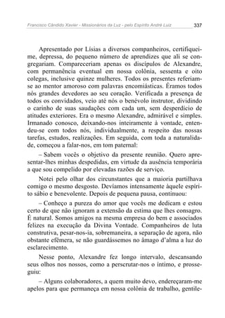 Francisco Cândido Xavier - Missionários da Luz - pelo Espírito André Luiz   337




     Apresentado por Lísias a diversos companheiros, certifiquei-
me, depressa, do pequeno número de aprendizes que ali se con-
gregariam. Compareceriam apenas os discípulos de Alexandre,
com permanência eventual em nossa colônia, sessenta e oito
colegas, inclusive quinze mulheres. Todos os presentes referiam-
se ao mentor amoroso com palavras encomiásticas. Éramos todos
nós grandes devedores ao seu coração. Verificada a presença de
todos os convidados, veio até nós o benévolo instrutor, dividindo
o carinho de suas saudações com cada um, sem desperdício de
atitudes exteriores. Era o mesmo Alexandre, admirável e simples.
Irmanado conosco, deixando-nos inteiramente à vontade, enten-
deu-se com todos nós, individualmente, a respeito das nossas
tarefas, estudos, realizações. Em seguida, com toda a naturalida-
de, começou a falar-nos, em tom paternal:
     – Sabem vocês o objetivo da presente reunião. Quero apre-
sentar-lhes minhas despedidas, em virtude da ausência temporária
a que sou compelido por elevadas razões de serviço.
     Notei pelo olhar dos circunstantes que a maioria partilhava
comigo o mesmo desgosto. Devíamos intensamente àquele espíri-
to sábio e benevolente. Depois de pequena pausa, continuou:
     – Conheço a pureza do amor que vocês me dedicam e estou
certo de que não ignoram a extensão da estima que lhes consagro.
É natural. Somos amigos na mesma empresa do bem e associados
felizes na execução da Divina Vontade. Companheiros de luta
construtiva, pesar-nos-ia, sobremaneira, a separação de agora, não
obstante efêmera, se não guardássemos no âmago d’alma a luz do
esclarecimento.
     Nesse ponto, Alexandre fez longo intervalo, descansando
seus olhos nos nossos, como a perscrutar-nos o íntimo, e prosse-
guiu:
     – Alguns colaboradores, a quem muito devo, endereçaram-me
apelos para que permaneça em nossa colônia de trabalho, gentile-
 